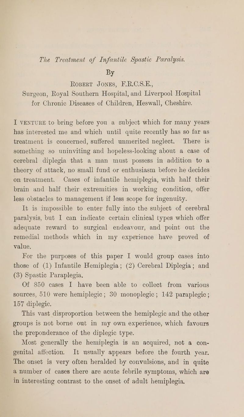 The Treatment of Infantile Spastic Paralysis. By ROBERT JONES, F.R.C.S.E., Surgeon, Royal Southern Hospital, and Liverpool Hospital for Chronic Diseases of Children, Heswall, Cheshire. I VENTURE to bring before you a subject which for many years has interested me and which until quite recently has so far as treatment is concerned, suffered unmerited neglect. There is something so uninviting and hopeless-looking about a case of cerebral diplegia that a man must possess in addition to a theory of attack, no small fund or enthusiasm before he decides on treatment. Cases of infantile hemiplegia, with half their brain and half their extremities in working condition, offer less obstacles to management if less scope for ingenuity. It is impossible to enter fully into the subject of cerebral paralysis, but I can indicate certain clinical types which offer adequate reward to surgical endeavour, and point out the remedial methods which in my experience have proved of value, For the purposes of this paper I would group cases into those of (1) Infantile Hemiplegia; (2) Cerebral Diplegia; and (3) Spastic Paraplegia, Of 850 cases I have been able to collect from various sources, 510 were hemiplegic; 30 monoplegic; 142 paraplegic ; 157 diplegic. This vast disproportion between the hemiplegic and the other groups is not borne out in my own experience, which favours the preponderance of the diplegic type. Most generally the hemiplegia is an acquired, not a con- genital affection. It usually appears before the fourth year. The onset is very often heralded by convulsions, and in quite a number of cases there are acute febrile symptoms, which are in interesting contrast to the onset of adult hemiplegia.