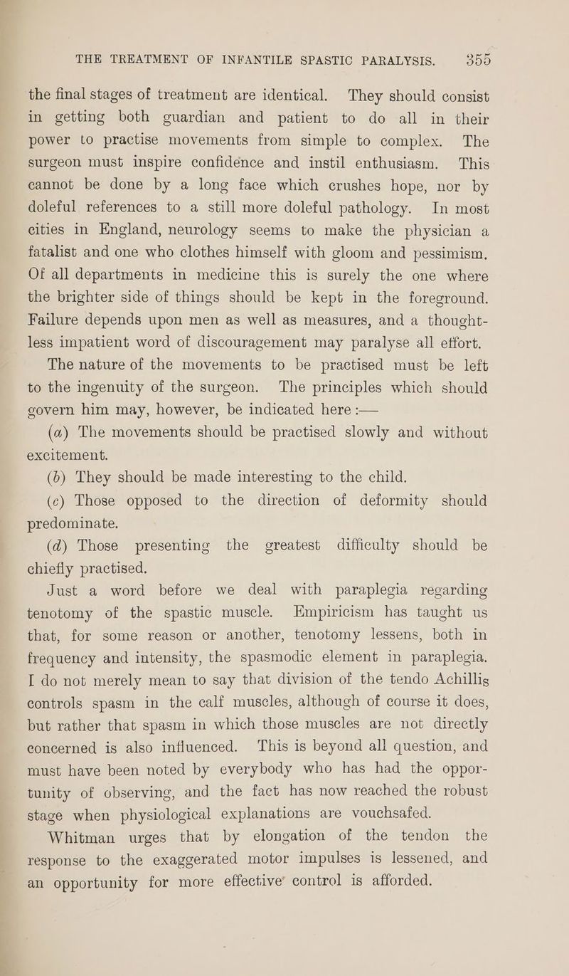 the final stages of treatment are identical. They should consist in getting both guardian and patient to do all in their power to practise movements from simple to complex. The surgeon must inspire confidence and instil enthusiasm. This cannot be done by a long face which crushes hope, nor by doleful references to a still more doleful pathology. In most cities in England, neurology seems to make the physician a fatalist and one who clothes himself with gloom and pessimism. Of all departments in medicine this is surely the one where the brighter side of things should be kept in the foreground. Failure depends upon men as well as measures, and a thought- less impatient word of discouragement may paralyse all etfort. The nature of the movements to be practised must be left to the ingenuity of the surgeon. The principles which should govern him may, however, be indicated here :— (a) The movements should be practised slowly and without excitement. (6) They should be made interesting to the child. (c) Those opposed to the direction of deformity should predominate. (@) Those presenting the greatest difficulty should be chiefly practised. Just a word before we deal with paraplegia regarding tenotomy of the spastic muscle. Empiricism has taught us that, for some reason or another, tenotomy lessens, both in frequency and intensity, the spasmodic element in paraplegia. I do not merely mean to say that division of the tendo Achillig controls spasm in the calf muscles, although of course it does, but rather that spasm in which those muscles are not directly concerned is also influenced. This is beyond all question, and must have been noted by everybody who has had the oppor- tunity of observing, and the fact has now reached the robust stage when physiological explanations are vouchsafed. Whitman urges that by elongation of the tendon the response to the exaggerated motor impulses is lessened, and an opportunity for more effective’ control is afforded.