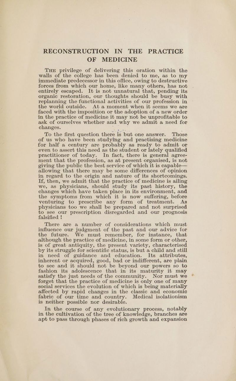 OF MEDICINE THE privilege of delivering this oration within the walls of the college has been denied to me, as to my immediate predecessor in this office, owing to destructive forces from which our home, like many others, has not entirely escaped. It is not unnatural that, pending its organic restoration, our thoughts should be busy with replanning the functional activities of our profession in the world outside. At a moment when it seems we are faced with the imposition or the adoption of a new order in the practice of medicine it may not be unprofitable to ask of ourselves whether and why we admit a need for changes. tales, To the first question there is but one answer. Those of us who have been studying and practising medicine for half a century are probably as ready to admit or even to assert this need as the student or lately qualified practitioner of today. In fact, there is general agree- ment that the profession, as at present organised, is not giving the public the best service of which it is capable— allowing that there may be some differences of opinion in regard to the origin and nature of its shortcomings. If, then, we admit that the practice of medicine is ailing we, as physicians, should study its past history, the changes which have taken place in its environment, and the symptoms from which it is now suffering, before venturing to prescribe any form of treatment. As physicians too we shall be prepared and not surprised to see our prescription disregarded and our prognosis falsified ! There are a number of considerations which must influence our judgment of the past and our advice for the future. We must remember, for instance, that although the practice of medicine, in some form or other, is of great antiquity, the present variety, characterised by its struggle for scientific status, is but a child and still in need of guidance and education. Its attributes, inherent or acquired, good, bad or indifferent, are plain to see and it should not be beyond our powers so to fashion its adolescence that in its maturity it may satisfy the just needs of the community. Nor must we forget that the practice of medicine is only one of many social services the evolution of which is being materially affected by rapid changes in the classic and economic fabric of our time and country. Medical isolationism is neither possible nor desirable. In the course of any evolutionary process, notably in the cultivation of the tree of knowledge, branches are apt to pass through phases of rich growth and expansion