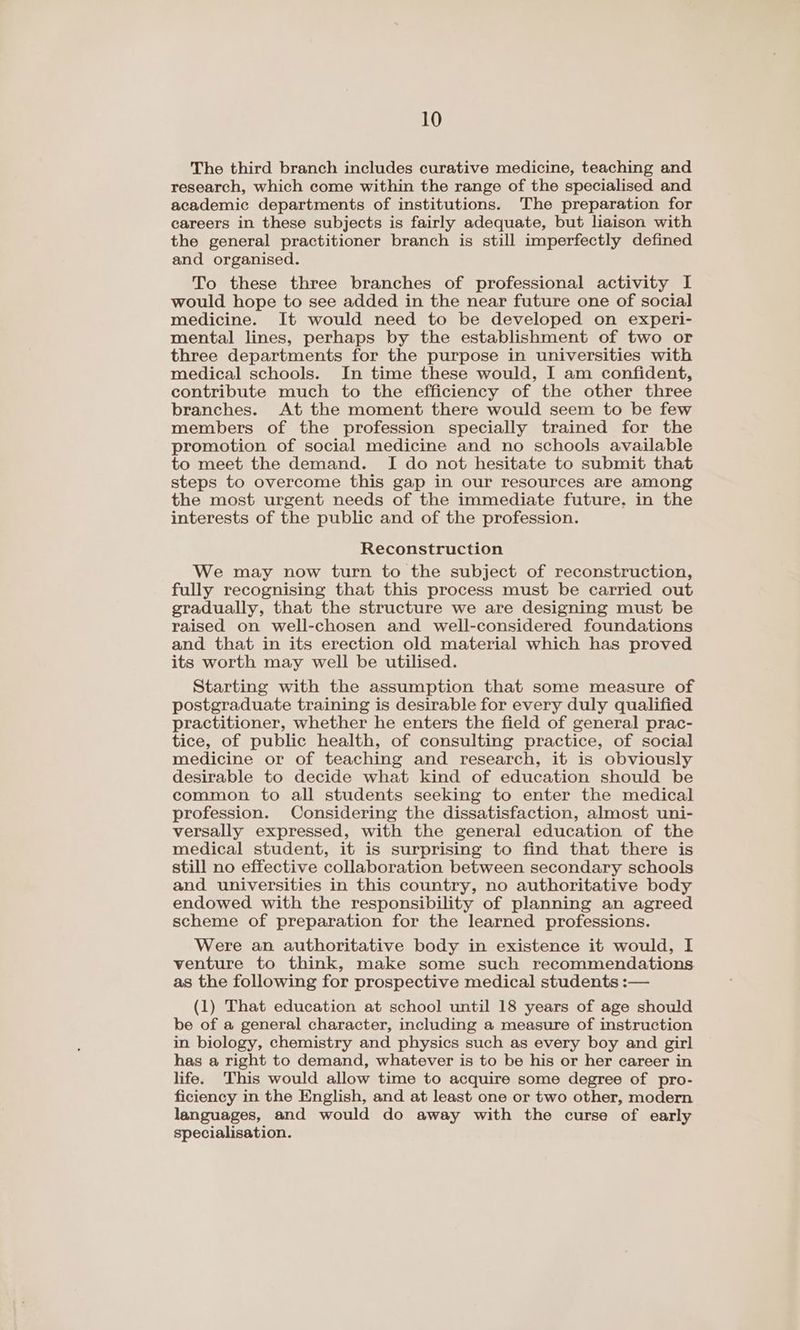 The third branch includes curative medicine, teaching and research, which come within the range of the specialised and academic departments of institutions. The preparation for careers in these subjects is fairly adequate, but liaison with the general practitioner branch is still imperfectly defined and organised. To these three branches of professional activity I would hope to see added in the near future one of social medicine. It would need to be developed on experi- mental lines, perhaps by the establishment of two or three departments for the purpose in universities with medical schools. In time these would, I am confident, contribute much to the efficiency of the other three branches. At the moment there would seem to be few members of the profession specially trained for the promotion of social medicine and no schools available to meet the demand. I do not hesitate to submit that steps to overcome this gap in our resources are among the most urgent needs of the immediate future. in the interests of the public and of the profession. Reconstruction We may now turn to the subject of reconstruction, fully recognising that this process must be carried out gradually, that the structure we are designing must be raised on well-chosen and well-considered foundations and that in its erection old material which has proved its worth may well be utilised. Starting with the assumption that some measure of postgraduate training is desirable for every duly qualified practitioner, whether he enters the field of general prac- tice, of public health, of consulting practice, of social medicine or of teaching and research, it is obviously desirable to decide what kind of education should be common to all students seeking to enter the medical profession. Considering the dissatisfaction, almost uni- versally expressed, with the general education of the medical student, it is surprising to find that there is still no effective collaboration between secondary schools and universities in this country, no authoritative body endowed with the responsibility of planning an agreed scheme of preparation for the learned professions. Were an authoritative body in existence it would, I venture to think, make some such recommendations as the following for prospective medical students :— (1) That education at school until 18 years of age should be of a general character, including a measure of instruction in biology, chemistry and physics such as every boy and girl has a right to demand, whatever is to be his or her career in life. This would allow time to acquire some degree of pro- ficiency in the English, and at least one or two other, modern languages, and would do away with the curse of early specialisation.