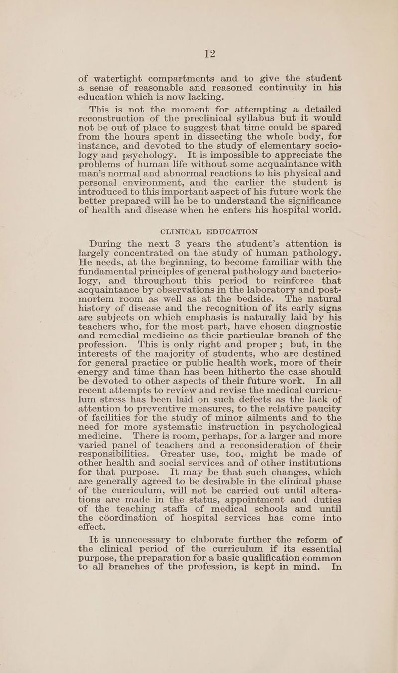 of watertight compartments and to give the student a sense of reasonable and reasoned continuity in his education which is now lacking. This is not the moment for attempting a detailed reconstruction of the preclinical syllabus but it would not be out of place to suggest that time could be spared from the hours spent in dissecting the whole body, for instance, and devoted to the study of elementary socio- logy and psychology. It is impossible to appreciate the problems of human life without some acquaintance with man’s normal and abnormal reactions to his physical and personal environment, and the earlier the student is introduced to this important aspect of his future work the better prepared will he be to understand the significance of health and disease when he enters his hospital world. CLINICAL EDUCATION During the next 3 years the student’s attention is largely concentrated on the study of human pathology. He needs, at the beginning, to become familiar with the fundamental principles of general pathology and bacterio- logy, and throughout this period to reinforce that acquaintance by observations in the laboratory and post- mortem room as well as at the bedside. The natural history of disease and the recognition of its early signs are subjects on which emphasis is naturally laid by his teachers who, for the most part, have chosen diagnostic and remedial medicine as their particular branch of the profession. This is only right and proper; but, in the interests of the majority of students, who are destined for general practice or public health work, more of their energy and time than has been hitherto the case should be devoted to other aspects of their future work. In all recent attempts to review and revise the medical curricu- lum stress has been laid on such defects as the lack of attention to preventive measures, to the relative paucity of facilities for the study of minor ailments and to the need for more systematic instruction in psychological medicine. ‘There is room, perhaps, for a larger and more varied panel of teachers and a reconsideration of their responsibilities. Greater use, too, might be made of other health and social services and of other institutions for that purpose. It may be that such changes, which are generally agreed to be desirable in the clinical phase of the curriculum, will not be carried out until altera- tions are made in the status, appointment and duties of the teaching staffs of medical schools and until eae aoe On, of hospital services has come into effect. It is unnecessary to elaborate further the reform of the clinical period of the curriculum if its essential purpose, the preparation for a basic qualification common to all branches of the profession, is kept in mind. In