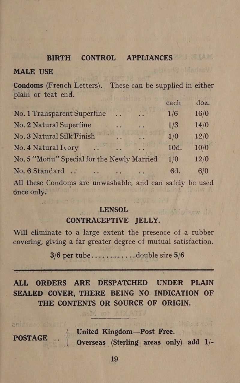 BIRTH CONTROL APPLIANCES MALE USE Condoms (French Letters). These can be supplied in either plain or teat end. each doz. No. 1 Transparent Superfine fe 2) 1/6 16/0 No. 2 Natural Superfine bee ue 1/3 14/0 No.3NaturalSilkFinish =~ .. 1/0 12/0 Wome Natirsllvory oN > 10d. * 1070 No. 5 ‘“Monu” Special for the Newly Married 1/0 12/0 No.6 Standard .. at , oe 6d. 6/0 All these Condoms are unwashable, and can a be eae once only. . LENSOL CONTRACEPTIVE JELLY. Will eliminate to a large extent the presence of a rubber covering, giving a far greater degree of mutual satisfaction. BO Der sue! vecpens .....double size 5/6 ALL ORDERS ARE DESPATCHED UNDER PLAIN . SEALED COVER, THERE BEING NO INDICATION OF THE CONTENTS OR SOURCE OF ORIGIN. (. United Kingdom—Post Free. POSTAGE .. | Overseas (Sterling areas only) add 1/-