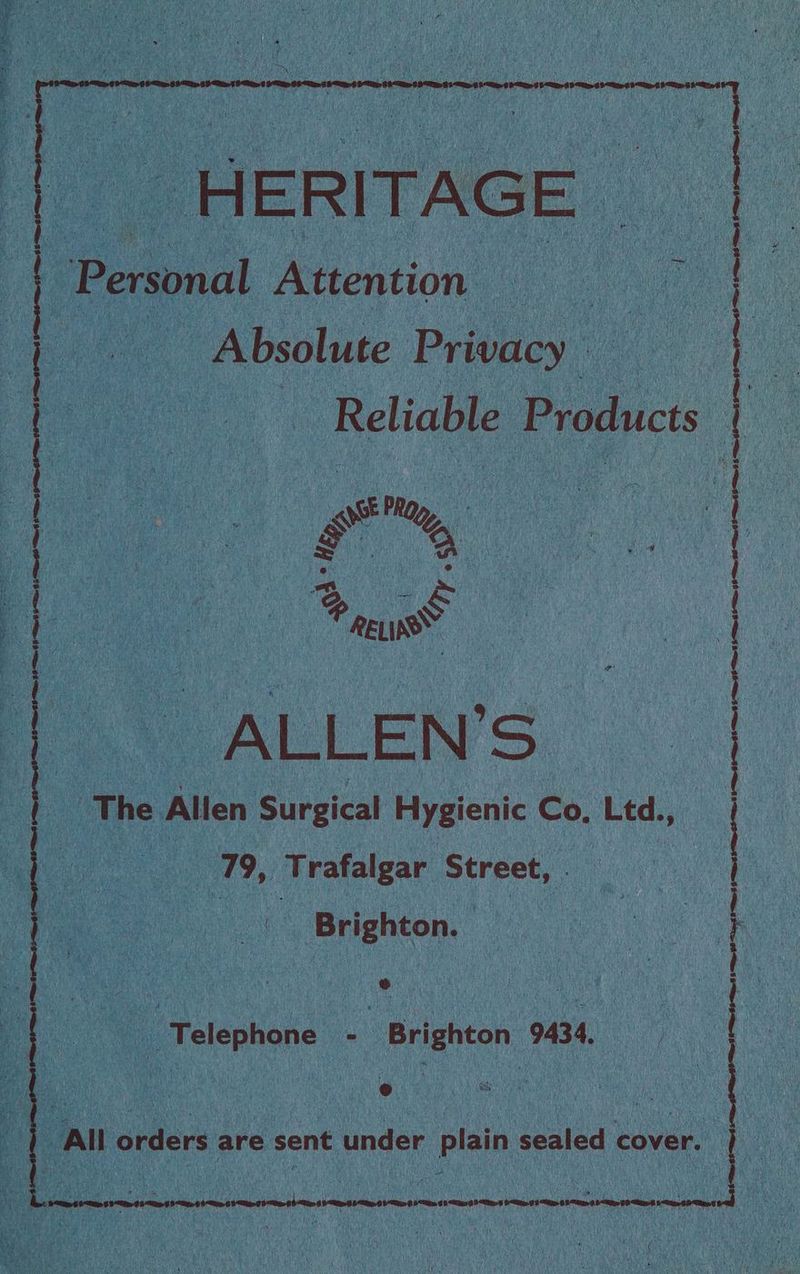 a “HERITAGE | Personal Attention Absolute Privacy | : : Reliable Products | 2 + 3 c oe Phy A ep i o &amp; raw ALLEN ‘Ss The Allen Surgical Hygienic Co, Ltd., : 79, Trafalgar Street, Brighton. a a a ee Telenhane . Brighton 9434, ° e All orders are sent under Pisin sealed cover. | | } ) } | | oe a { 0 OS SCO aL epee $< 9 eas 6 ems 9 Si oe sess