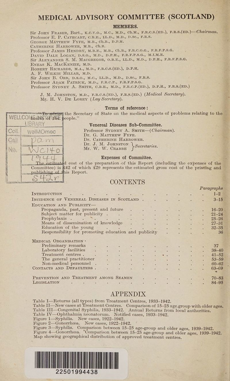 MEDICAL ADVISORY COMMITTEE (SCOTLAND) MEMBERS. | Sir Joun FRASER, Bart., K.C.V.0., M.C., M.D., Ch.M., F.R.C.S.(ED.), F.R.S.(ED.)— Chairman, Professor E. P. CATHCART, C.B.E., LL.D., M.D., D.S¢., F.R.S. George MATTHEW FYFE, M.B., Ch.B., D.P.H. CATHERINE HARROWER, M.B., Ch.B. Professor JAMES HENDRY, M.B.E., M.B., Ch.B., F.R.C.0.G., F.R.F.P.S.G. Davin DALE LOGAN, D.S.0., M.D., D.P.H., F.R.F.P.S.G., M.1I.M.E. Sir ALEXANDER 8S. M. MACGREGOR, O.B.E., LL.D., M.D., D.P.H., F.R.F.P.S.G. Eneas K. MacKeEnzin, M.D. RoBERT RICHARDS, M.A., M.D., F.R.C.S.(ED.), D.P.H. A. F. WiLkKir MILLAR, M.D. Sir JoHn B. ORR, D.S.0., M.C:, LL.D., M.D., D.SC., F.B.S. Professor ADAM PATRICK, M.D., F.R.C.P., F.R.F.P.S.G. Professor SyDNEY A. SMITH, C.B.E., M.D., F.R.C.P.(ED.), D.P.H., F.R.S.(ED.) J. M. JOHNSTON, M.D., F.R.C.S.(ED.), F.R.S.(ED.) (Medical Secretary). ae Mr. H. V. Dre Lorey (Lay Secretary). | Terms of reference : ithe Secretary of State on the medical aspects of problems relating to the people.” Venereal Diseases Sub-Committee. Professor SypNEY A. SmrrH—(Chairman). Dr. G. MartHEew FYFE. Dr. CATHERINE HARROWER. ‘Dr. J. M. JOHNSTON ar oars Mrawew. Cuanee feo. Expenses of Committee. fees 3 -42 of which £29 represents the estimated gross cost of the printing and — is Report. a j ted te C2 ae k | Da gla a ota Leet ETS LE ] @ O} ’ T EK} , fp S Paragraphs ~ INTRODUCTION. : : ; ‘ : ; : : : : : 1-2 INCIDENCE OF VENEREAL DISEASES IN SCOTLAND . : : . ; : 3-15 EDUCATION AND PUBLICITY— . Propaganda, past, present and future. : eset ‘ : . 16-205 Subject matter for publicity . : ; é ; ; : : . 21-24 Prophylaxis . Re : 5 i ; : : ; : . 25-26 Means of dissemination of knowledge . . : : : 3 . | 27-31 Education of the young ; : ‘ : , ; . : . 9§2-35— Responsibility for promoting education and publicity : : : : 36 MEDICAL ORGANISATION * Preliminary remarks 5 A 5 : ; : ; ; : ; 37 Laboratory facilities : : : : : : : Rei! . 38-40 Treatment centres . : ; : : ; eae : : . _ 41-52. The general practitioner : : : : : : : : . §3-59- Non-medical personnel . : , 4 3 : : : : . 60-62 CoNTACTS AND DEFAULTERS . : : : : x : : : . 63-69 = PREVENTION AND TREATMENT AMONG SEAMEN : ; : 5 : . 70-83 LEGISLATION : : 3 ; : : 3 , ; ; : z 84-95 © APPENDIX Table I—Returns (all types) from Treatment Centres, 1933-1942. Table II—New cases at Treatment Centres. Comparison of 15-25 age.group with older ages Table I1I—Congenital Syphilis, 1933-1942. Annual Returns fone joan vatherie S Table [V—Ophthalmia neonatorum. Notified cases, 1933-1942. Figure 1—Syphilis. New cases, 1922-1942. Figure 2—Gonorrhea. New cases, 1922-1942. Figure 3—Syphilis. Comparison between 15-25 age-group and older ages, 1939-1942. Figure 4—Gonorrhea. Comparison between 15-25 age-group and older ages, 1939-1942, Map showing geographical distribution of approved treatment centres, 225019 94438 |
