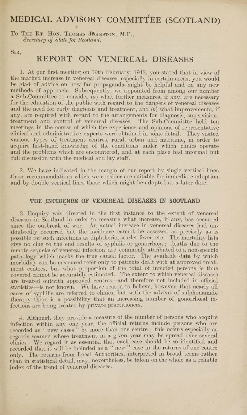 To THe Rr. Hon. THomas J6HNsTON, M.P., Secretary of State for Scotland. REPORT ON VENEREAL DISEASES 1. At our first meeting on 19th February, 1943, you stated that in view of the marked increase in venereal diseases, especially in certain areas, you would be glad of advice on how far propaganda might be helpful and on any new methods of approach. Subsequently, we appointed from among our number for the education of the public with regard to the dangers of venereal diseases and the need for early diagnosis and treatment, and (6) what improvements, if any, are required with regard to the arrangements for diagnosis, supervision, treatment and control of venereal diseases. The Sub-Committee held ten meetings in the course of which the experience and opinions of representative clinical and administrative experts were obtained in some detail. They visited various types of treatment centres, rural, urban and maritime, in order to acquire first-hand knowledge of the conditions under which clinics operate and the problems which are encountered, and at each place had informal but full discussion with the medical and lay staff. 2. We have indicated in the margin of our report by single vertical lines those recommendations which we consider are suitable for immediate adoption and by double vertical lines those which might be adopted at a later date. THE INCIDENCE OF VENEREAL DISEASES IN SCOTLAND 3. Enquiry was directed in the first instance to the extent of venereal diseases in Scotland in order to measure what increase, if any, has occurred since the outbreak of war. An actual increase in venereal diseases had un- doubtedly occurred but the incidence cannot be assessed as precisely as is possible for such infections as diphtheria, scarlet fever, etc. The mortality lists give no clue to the end results of syphilis or gonorrhcea ; deaths due to the remote sequele of venereal infection are commonly attributed to a non-specific pathology which masks the true causal factor. The available data by which morbidity can be measured refer only to patients dealt with at approved treat- ment centres, but what proportion of the total of infected persons is thus covered cannot be accurately estimated. The extent to which venereal diseases are treated outwith approved centres—and therefore not included in official statistics—is not known. We have reason to believe, however, that nearly all cases of syphilis are referred to clinics, but with the advent of sulphonamide therapy there is a possibility that an increasing number of gonorrhceal in- fections are being treated by private practitioners. 4, Although they provide a measure of the number of persons who acquire infection within any one year, the official returns mclude persons who are recorded as “new cases”’ by more than one centre ; this occurs especially as regards seamen whose treatment in a given year may be spread over several clinics. We regard it as essential that each case should be so identified and recorded that it will be included as a “‘ new ”’ case in the returns of one centre only. The returns from Local Authorities, interpreted in broad terms rather than in statistical detail, may, nevertheless, be taken on the whole as a reliable index of the trend of venereal diseases.