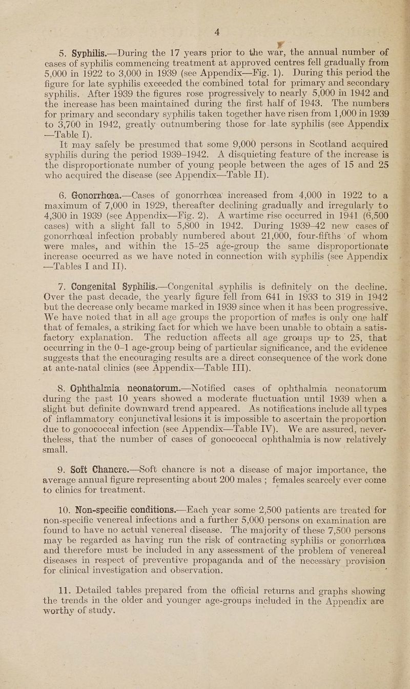cases of syphilis commencing treatment at approved centres fell gradually from 5,000 in 1922 to 3,000 in 1939 (see Appendix—Fig. 1). During this period the figure for late syphilis exceeded the combined total for primary and secondary the increase has been maintained during the first half of 1943. The numbers for primary and secondary syphilis taken together have risen from 1,000 in 1939 to 3,700 in 1942, greatly outnumbering those for late syphilis (see Appendix —Table I). It ae safely be presumed that some 9,000 persons in Scotland acquired syphilis during the period 1939-1942. A disquieting feature of the increase is the disproportionate number of young people between the ages of 15 and 25 who acquired the disease (see Appendix—Table IT). 6. Gonorrheea.—Cases of gonorrhoea’ increased from 4,000 in 1922 to a maximum of 7,000 in 1929, thereafter declming gradually and irregularly to 4,300 in 1939 (see Appendix—Fig. 2). A wartime rise occurred in 1941 (6,500 gonorrheeal infection probably numbered about 21,000, four-fifths of whom were males, and within the 15-25 age-group the same disproportionate increase occurred as we have noted in connection with syphilis (see Appendix —Tables I and IT). 7. Congenital Syphilis—Congenital syphilis is definitely on the decline. Over the past decade, the yearly figure fell from 641 in 1933 to 319 in 1942 but the decrease only became marked in 1939 since when it has been progressive. We have noted that in all age groups the proportion of males is only one half that of females, a striking fact for which we have been unable to obtain a satis- factory explanation. The reduction affects all age groups up: to 25, that occurring in the 0-1 age-group being of particular significance, and the evidence suggests that the encouraging results are a direct consequence of the work done at ante-natal clinics (see Appendix—Table I). 8. Gphthalmia neonatorum.—Notified cases of ophthalmia neonatorum during the past 10 years showed a moderate fluctuation until 1939 when a slight but definite downward trend appeared. As notifications include all types of inflammatory conjunctival lesions it is impossible to ascertain the proportion due to gonococcal infection (see Appendix—Table IV). We are assured, never- theless, that the number of cases of gonococcal ophthalmia is now relatively small. 9. Soft Chancre.—Soft chancre is not a disease of major importance, the average annual figure representing about 200 males ; females scarcely ever come to clinics for treatment. 10. Non-specific conditions.—Kach year some 2,500 patients are treated for non-specific venereal infections and a further 5,000 persons on examination are found to have no actual venereal disease. The majority of these 7,500 persons may be regarded as having run the risk of contracting syphilis or gonorrhea and therefore must be included in any assessment of the problem of venereal for clinical investigation and observation. 11. Detailed tables prepared from the official returns and graphs showing the trends in the older and younger age-groups included in the Appendix are worthy of study. se ae “te \ rea t's eae . ees: WEP Are | d - a e NR RES Set sg 3 7 * f. Bante FESS hs |