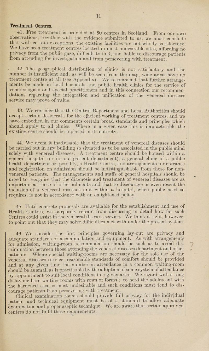 ld Treatment Centres. 41. Free treatment is provided at 50 centres in Scotland. From our own observations, together with the evidence submitted to us, we must conclude that with certain exceptions, the existing facilities are not wholly satisfactory. _ We have seen treatment centres located in most undesirable sites, affording no privacy from the public gaze, difficult to find, and liable to discourage patients from attending for investigation and from persevering with treatment. 42. The geographical distribution of clinics is not satisfactory and the number is insufficient and, as will be seen from the map, wide areas have no treatment.centre at all (see Appendix). We recommend that further arrange- ments be made in local hospitals and public health clinics for the service of venereologists and special practitioners and in this connection our recommen- dations regarding the integration and unification of the venereal diseases service may prove of value. 43. We consider that the Central Department and Local Authorities should accept certain desiderata for the efficient working of treatment centres, and we have embodied in our comments certain broad standards and principles which should apply to all clinics. Where in a given case this is impracticable the existing centre should be replaced in its entirety. 44. We deem it inadvisable that the treatment of venereal diseases should be carried out in any building so situated as to be associated in the public mind solely with venereal diseases. A treatment centre should be housed within a general hospital (or its out-patient department), a general clinic of a public health department or, possibly, a Health Centre, and arrangements for entrance and registration on admission should be indistinguishable from those for non- venereal patients. The managements and staffs of general hospitals should be urged to recognise that the diagnosis and treatment of venereal diseases are as important as those of other ailments and that to discourage or even resent the inclusion of a venereal diseases unit within a hospital, when public need so requires, is not in accordance with an enlightened policy. 45. Until concrete proposals are available for the establishment and use of Health Centres, we purposely refrain from discussing in detail how far such Centres could assist in the venereal diseases service. We think it right, however, to point out that they may solve difficulties met with under the present system. 46. We consider the first principles governing lay-out are privacy and adequate standards of accommodation and equipment. As with arrangements for admission, waiting-room accommodation should be such as to avoid dis- crimination between those attending the venereal diseases department and other patients. Where special waiting-rooms are necessary for the sole use of the venereal diseases service, reasonable standards of comfort should be provided | and at any given time the number in attendance in a common waiting-room should be as small as is practicable by the adoption of some system of attendance by appointment to suit local conditions in a given area. We regard with strong disfavour bare waiting-rooms with rows of forms ; to herd the adolescent with courage patients from persevering with treatment. Cae Clinical examination rooms should provide full privacy for the individual patient and technical equipment must be of a standard to allow adequate examination and proper aseptic technique. We are aware that certain approved centres do not fulfil these requirements,
