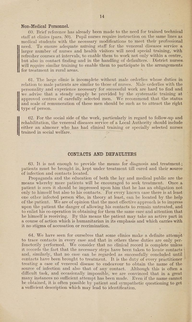 Non-Medical Personnel. 60. Brief reference has already been made to the need for trained technical staff at clinics (para. 50). Pupil nurses require instruction on the same lines as medical students with the necessary modifications to meet their professional Ineed. To ensure adequate nursing staff for the venereal diseases service a larger number of nurses and health visitors will need special training, with refresher courses at intervals, to enable them to work not only within a centre, but also in contact finding and in the handling of defaulters.. District nurses will require similar training to enable them to Pere in the ‘ATTangenients for treatment in rural areas. 61. The large clinic is incomplete without male orderlies whose duties in relation to male patients are similar to those of nurses. Male orderlies with the personality and experience necessary for successful work are hard to find and we advise that a steady supply be provided by the systematic training at approved centres of carefully selected men. We recommend that the status and scale of remuneration of these men should be such as to attract the right type of person. 62. For the social side of the work, particularly in regard to follow-up and rehabilitation, the venereal diseases service of a Local Authority should include either an almoner who has had clinical ae or specially selected nurses trained in social welfare. CONTACTS AND DEFAULTERS 63. It is not enough to provide the means for diagnosis and treatment ; patients must be brought in, kept under treatment till cured and their source of infection and contacts located. Propaganda and the education of both the lay and medical public are the means whereby more patients will be encouraged to seek treatment. Once a patient is seen it should be impressed upon him that he has an obligation not only to himself but also to his contacts. For every known case there is at least one other infected person who, in theory at least, can be located by the help of the patient. We are of opinion that the most effective approach is to impress upon the patient the danger of allowing his contacts to remain untreated, and to enlist his co-operation in obtaining for them the same care and attention that he himself is receiving. By this means the patient may take an active part in a course of action which is humanitarian in its emphasis and which carries with it no stigma of accusation or recrimination. to trace contacts in every case and that in others these duties are only per- functorily performed. We consider that no clinical record is complete unless it records the fact that the necessary steps have been taken to locate contacts — treating a case of venereal disease to endeavour to obtain the name of the source of infection and also that of any contact. Although this is often a difficult task, and occasionally impossible, we are convinced that in a great many instances no sufficient attempt has been made. Even if the name cannot be obtained, it is often possible by patient and sympathetic questioning to get a sufficient description which may lead to identification. ae a ae Se ee ee ee 4 Ne ey eee ee ary Ra neo. d Be > Sie tye eS ly