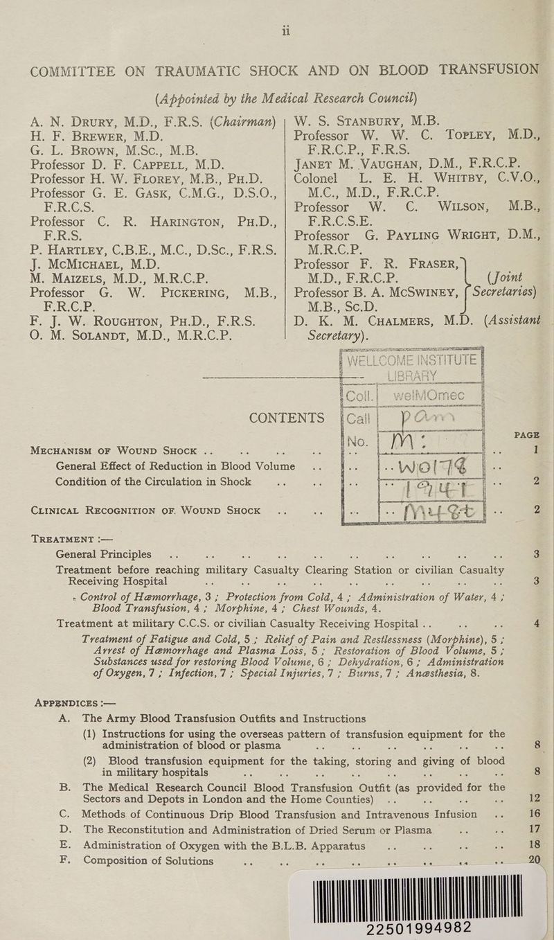 A. N. Drury, M.D., F.R.S. (Chairman) H. F. BREweErR, M.D. G. L. Brown, M.Sc., M.B. Professor D. F. CAPPELL, M.D. Professor H. W. FLoREyY, M.B., Pu.D. i Ee ke OS Professor C. R. HARINGTON, ERS: J. McMicwHaerL, M.D. M. Mayzets, M.D., M.R.C.P. Professor G. W. PICKERING, ERG F. J. W. Roucuron, Pu.D., F.R.S. O. M. SoLanpT, M.D., M.R.C.P. M.B.., CONTENTS PAGE MECHANISM OF WouND SHOCK .. ] General Effect of Reduction in Blood Vole Condition of the Circulation in Shock 2 CLINICAL RECOGNITION OF. WOUND SHOCK 2 TREATMENT :— General Principles ibe a : ; os i 3 Treatment before reaching ey, ee Clearing Station or civilian ca Receiving Hospital : 3 - Control of Hemorrhage, 3 ; Deceit from Cold, 4; eines of Water, re Blood Transfusion, 4 ; Morphine, 4; Chest Wounds, 4. Treatment at military C.C.S. or civilian Casualty Receiving Hospital . os Ae 4 Treatment of Fatigue and Cold,5; Relief of Pain and Resilessness (M orphine), 5 Arvest of Hemorrhage and Plasma Loss, 5; Restoration of Blood Volume, 3 Substances used for restoring Blood Volume, 6; Dehydration, 6 ; Administration of Oxygen, 7; Infection,7 ; Special I njuries, 7 ; Burns,7; Anesthesia, 8. APPENDICES :— A. The Army Blood Transfusion Outfits and Instructions (1) Instructions for using the overseas pattern of transfusion bee for the administration of blood or plasma : 8 (2) Blood transfusion equipment for the ene, storing ay evIDE of Blood in military hospitals = 8 B. The Medical Research Council Blood Transtasion Outfit (ee provided tor ae Sectors and Depots in London and the Home Counties) .. 12 C. Methods of Continuous Drip Blood Transfusion and Tuteaventue Tuner - 16 D. The Reconstitution and Administration of Dried Serum or Plasma ae fe 17 E. Administration of Oxygen with the B.L.B. Apparatus oe i= = “i 18 F. Composition of Solutions 20, W. S. STANBURY, M.B. Professor W. W. C. TopPLey, E,.R:G PEER: JANET M. VAUGHAN, D.M., F.R.C.P. Colonel L. E. H. WHITBY, C.V.08 MCL CD bP RCE Professor W. CC. WILSON, M.D., M.B., Cie Professor G. PayLinc WricuT, D.M., M.R.C.P. Professor F. R. FRASER, MDF EGE, (Jount Professor B. A. McSwINEy, { Secretaries) M.B., Sc.D. D. K. M. CHatmers, M.D. (Assistant age: wi WEL LcO AE ie INSTITUTE | SAT PLE ST a wl — I