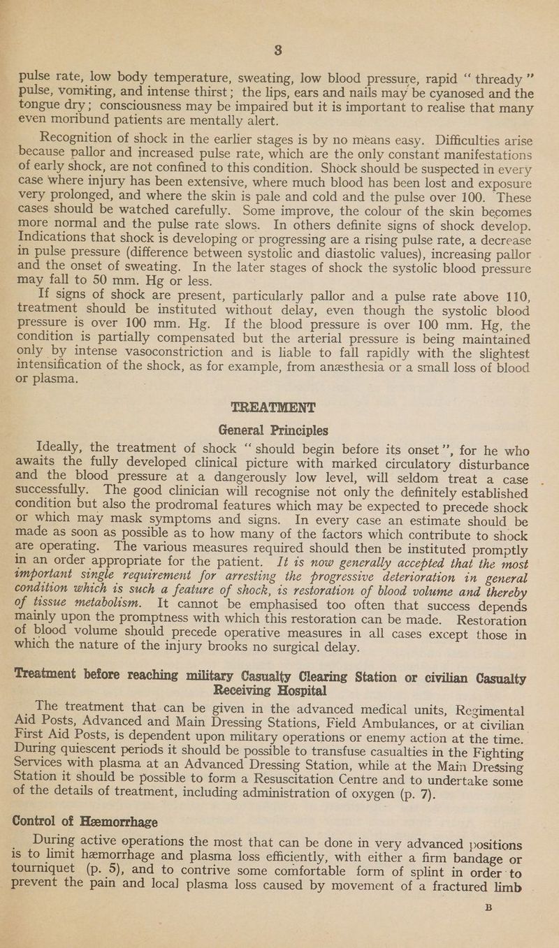 pulse rate, low body temperature, sweating, low blood pressure, rapid “‘ thready ” pulse, vomiting, and intense thirst; the lips, ears and nails may be cyanosed and the tongue dry; consciousness may be impaired but it is important to realise that many even moribund patients are mentally alert. Recognition of shock in the earlier stages is by no means easy. Difficulties arise because pallor and increased pulse rate, which are the only constant manifestations of early shock, are not confined to this condition. Shock should be suspected in every case where injury has been extensive, where much blood has been lost and exposure very prolonged, and where the skin is pale and cold and the pulse over 100. These cases should be watched carefully. Some improve, the colour of the skin becomes more normal and the pulse rate slows. In others definite signs of shock develop. Indications that shock is developing or progressing are a rising pulse rate, a decrease in pulse pressure (difference between systolic and diastolic values), increasing pallor and the onset of sweating. In the later stages of shock the systolic blood pressure may fall to 50 mm. Hg or less. If signs of shock are present, particularly pallor and a pulse rate above 110, treatment should be instituted without delay, even though the systolic blood pressure is over 100 mm. Hg. If the blood pressure is over 100 mm. Hg, the condition is partially compensated but the arterial pressure is being maintained only by intense vasoconstriction and is liable to fall rapidly with the slightest intensification of the shock, as for example, from anesthesia or a small loss of blood or plasma. TREATMENT General Principles Ideally, the treatment of shock “should begin before its onset”, for he who awaits the fully developed clinical picture with marked circulatory disturbance and the blood pressure at a dangerously low level, will seldom treat a case successfully. The good clinician will recognise not only the definitely established condition but also the prodromal features which may be expected to precede shock or which may mask symptoms and signs. In every case an estimate should be made as soon as possible as to how many of the factors which contribute to shock are operating. The various measures required should then be instituted promptly in an order appropriate for the patient. It is now generally accepted that the most wmportant single requirement for arresting the progressive deterioration in general condition which is such a feature of shock, is restoration of blood volume and thereby of tissue metabolism. It cannot be emphasised too often that success depends mainly upon the promptness with which this restoration can be made. Restoration of blood volume should precede operative measures in all cases except those in which the nature of the injury brooks no surgical delay. Treatment before reaching military Casualty Clearing Station or civilian Casualty Receiving Hospital The treatment that can be given in the advanced medical units, Regimental Aid Posts, Advanced and Main Dressing Stations, Field Ambulances, or at civilian First Aid Posts, is dependent upon military operations or enemy action at the time. During quiescent periods it should be possible to transfuse casualties in the F ighting Services with plasma at an Advanced Dressing Station, while at the Main Dressing Station it should be possible to form a Resuscitation Centre and to undertake some of the details of treatment, including administration of oxygen (p. 7). Control of Heemorrhage During active operations the most that can be done in very advanced positions is to limit hemorrhage and plasma loss efficiently, with either a firm bandage or tourniquet (p. 5), and to contrive some comfortable form of splint in order to B