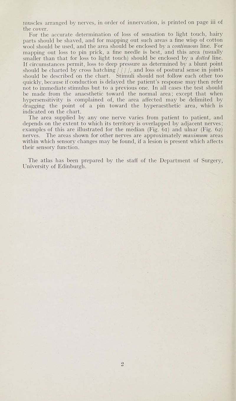 muscles arranged by nerves, in order of innervation, is printed on page iii of mes COVEL, For the accurate determination of loss of sensation to light touch, hairy parts should be shaved, and for mapping out such areas a fine wisp of cotton wool should be used, and the area should be enclosed by a continuous line. For mapping out loss to pin prick, a fine needle is best, and this area (usually smaller than that for loss to light touch) should be enclosed by a dotted line. If circumstances permit, loss to deep pressure as determined by a blunt point should be charted by cross hatching / / / /, and loss of postural sense in joints should be described on the chart. Stimuli should not follow each other too quickly, because if conduction is delayed the patient’s response may then refer not to immediate stimulus but to a previous one. In all cases the test should be made from the anaesthetic toward the normal area; except that when hypersensitivity is complained of, the area affected may be delimited by dragging the point of a pin toward the hyperaesthetic area, which is indicated on the chart. The area supplied by any one nerve varies from patient to patient, and depends on the extent to which its territory is overlapped by adjacent nerves; examples of this are illustrated for the median (Fig. 61) and ulnar (Fig. 62) nerves. The areas shown for other nerves are approximately maximum areas within which sensory changes may be found, if a lesion is present which affects their sensory function. The atlas has been prepared by the staff of the Department of Surgery, University of Edinburgh.