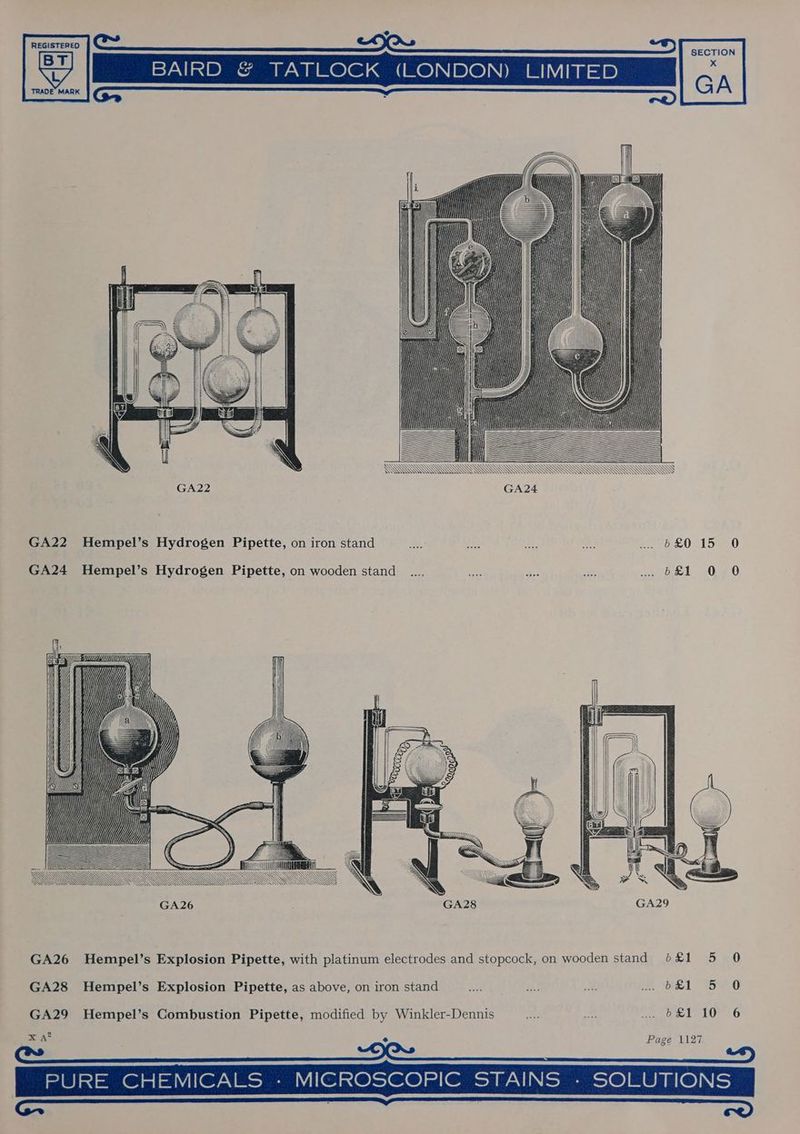 REGISTERED BAIRD &amp; TATLOCK (LONDON) LIMITED TRADE MARK SECTION x GA SSS SS i ! E LA EU q AZT GA24 GA22 Hempel’s Hydrogen Pipette, on iron stand mM ee Bs. Meh 477620 157 0 GA24 Hempel’s Hydrogen Pipette, on wooden stand _..., be Bee at .. 6£1 0 0 GA26 Hempel’s Explosion Pipette, with platinum electrodes and stopcock, on wooden stand b&amp;£1 5 0 GA28 Hempel’s Explosion Pipette, as above, on iron stand ake ae i? (be1 Sh O GA29 Hempel’s Combustion Pipette, modified by Winkler-Dennis oe —- nano 1L0S26 9 x A* S Page 1127 ee > | PURE CHEMICALS - MICROSCOPIC STAINS - SOLUTIONS ace 2 Se ee)
