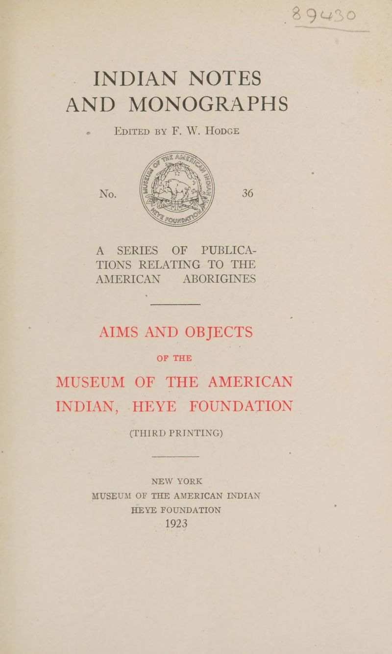woe _ INDIAN NOTES AND MONOGRAPHS EpDITED BY F. W. HopGE * No. A SERIES OF PUBLICA- TIONS RELATING TO THE AMERICAN ABORIGINES AIMS AND OBJECTS OF THE | MUSEUM OF THE AMERICAN INDIAN, -HEYE FOUNDATION (THIRD PRINTING) NEW YORK MUSEUM OF THE AMERICAN INDIAN HEYE FOUNDATION 1923