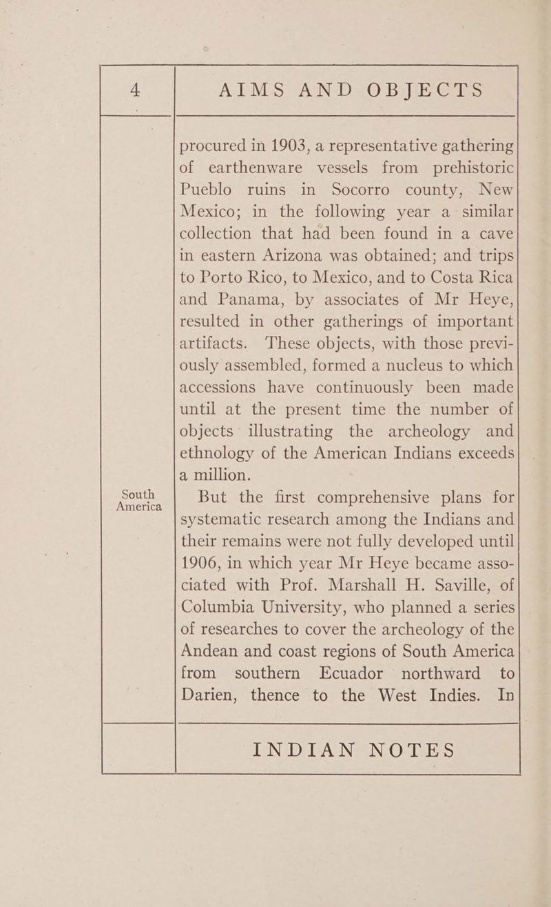 South America procured in 1903, a representative gathering of earthenware vessels from _ prehistoric Pueblo ruins in Socorro county, New Mexico; in the following year a similar collection that had been found in a cave in eastern Arizona was obtained; and trips to Porto Rico, to Mexico, and to Costa Rica and Panama, by associates of Mr Heye, resulted in other gatherings of important artifacts. These objects, with those previ- ously assembled, formed a nucleus to which accessions have continuously been made until at the present time the number of objects illustrating the archeology and ethnology of the American Indians exceeds a million. But the first comprehensive plans for systematic research among the Indians and their remains were not fully developed until 1906, in which year Mr Heye became asso- clated with Prof. Marshall H. Saville, of Columbia University, who planned a series of researches to cover the archeology of the Andean and coast regions of South America from southern Ecuador northward to Darien, thence to the West Indies. In