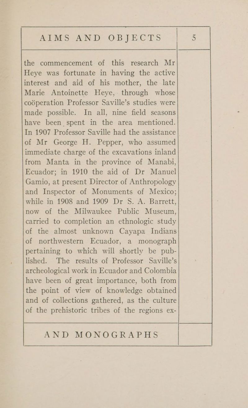 the commencement of this research Mr Heye was fortunate in having the active interest and aid of his mother, the late Marie Antoinette Heye, through whose codperation Professor Saville’s studies were made possible. In all, nine field seasons have been spent in the area mentioned. In 1907 Professor Saville had the assistance | of Mr George H. Pepper, who assumed immediate charge of the excavations inland from Manta in the province of Manabi, Ecuador; in 1910 the aid of Dr Manuel Gamio, at present Director of Anthropology and Inspector of Monuments of Mexico; while in 1908 and 1909 Dr S. A. Barrett, now of the Milwaukee Public Museum, carried to completion an ethnologic study of the almost unknown Cayapa Indians of northwestern Ecuador, a monograph pertaining to which will shortly be pub- lished. The results of Professor Saville’s archeological work in Ecuador and Colombia have been of great importance, both from the point of view of knowledge obtained and of collections gathered, as the culture of the prehistoric tribes of the regions ex-