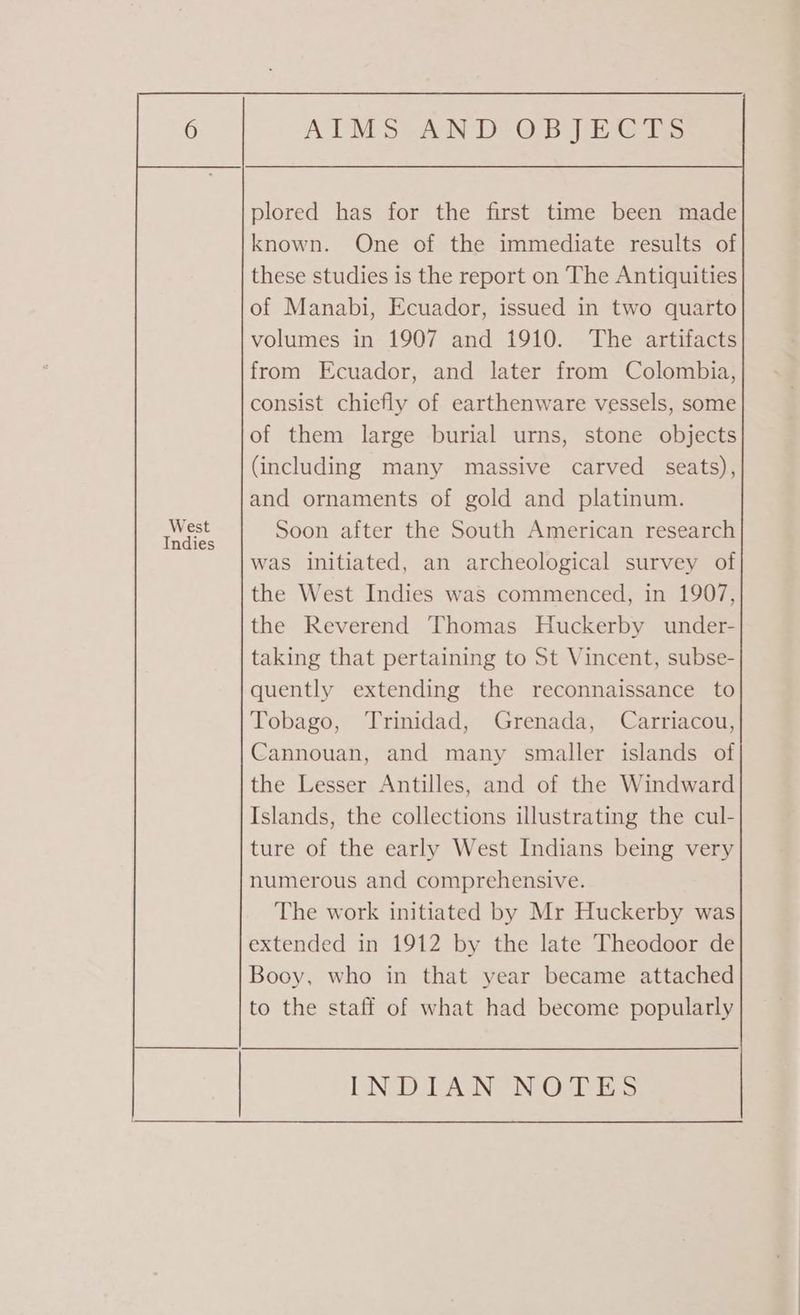 plored has for the first time been made known. One of the immediate results of these studies is the report on The Antiquities of Manabi, Ecuador, issued in two quarto volumes in 1907 and 1910. The artifacts from Ecuador, and later from Colombia, consist chiefly of earthenware vessels, some of them large burial urns, stone objects (including many massive carved seats), and ornaments of gold and platinum. Soon after the South American research was initiated, an archeological survey of the West Indies was commenced, in 1907, the Reverend Thomas Huckerby under- taking that pertaining to St Vincent, subse- quently extending the reconnaissance to Tobago, Trinidad, Grenada, Carriacou, Cannouan, and many smaller islands of the Lesser Antilles, and of the Windward Islands, the collections illustrating the cul- ture of the early West Indians being very numerous and comprehensive. The work initiated by Mr Huckerby was extended in 1912 by the late Theodoor de Booy, who in that year became attached to the staff of what had become popularly West Indies