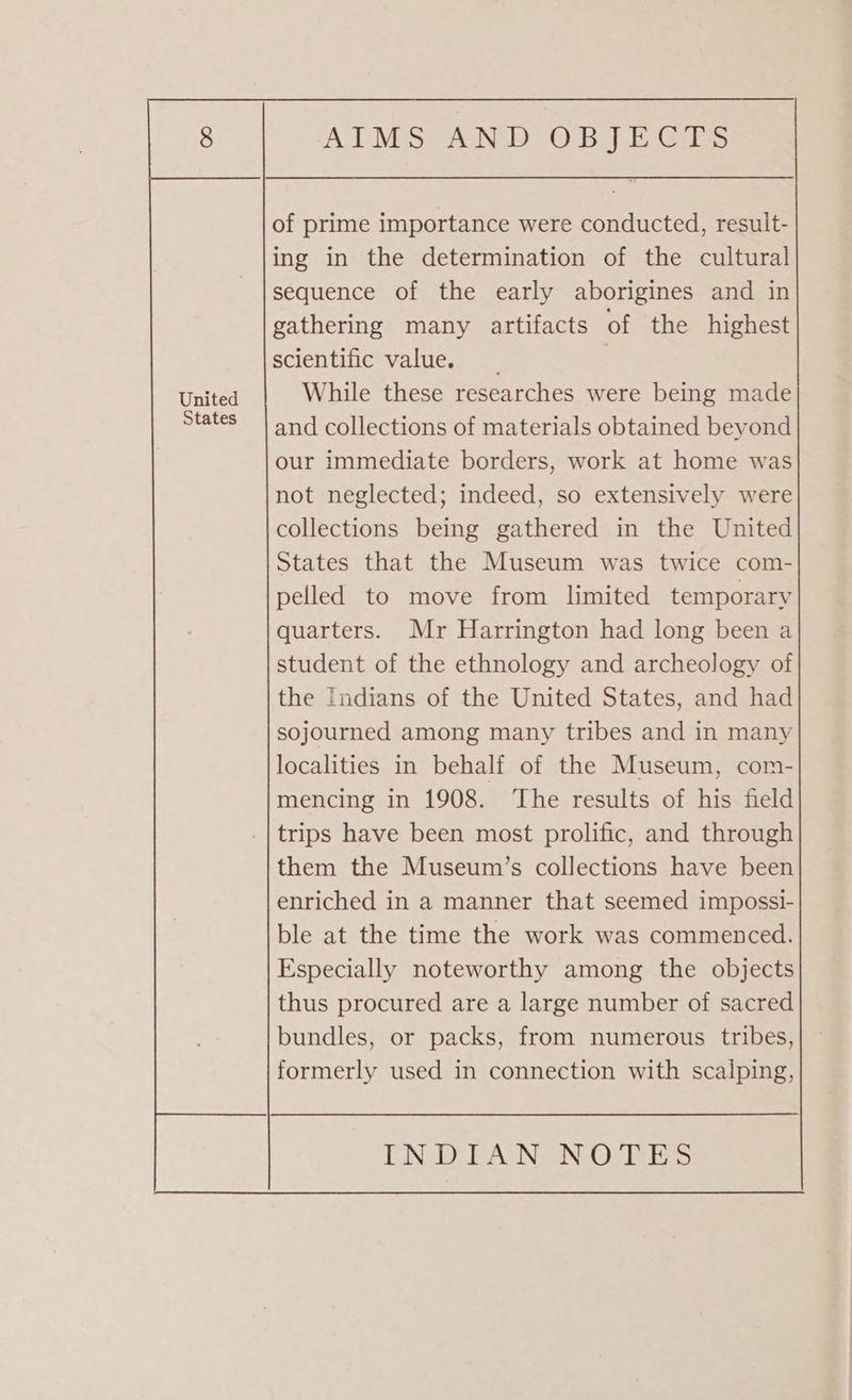 and collections of materials obtained beyond our immediate borders, work at home was not neglected; indeed, so extensively were collections being gathered in the United States that the Museum was twice com- pelled to move from limited temporary quarters. Mr Harrington had long been a student of the ethnology and archeology of the Indians of the United States, and had sojourned among many tribes and in many localities in behalf of the Museum, com- mencing in 1908. ‘The results of his field trips have been most prolific, and through them the Museum’s collections have been enriched in a manner that seemed impossi- ble at the time the work was commenced. Especially noteworthy among the objects thus procured are a large number of sacred bundles, or packs, from numerous tribes, formerly used in connection with scalping,