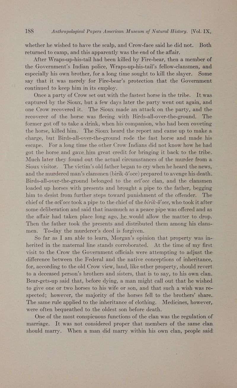 whether he wished to have the scalp, and Crow-face said he did not. Both returned to camp, and this apparently was the end of the affair. After Wraps-up-his-tail had been killed by Fire-bear, then a member of the Government’s Indian police, Wraps-up-his-tail’s fellow-clansmen, and especially his own brother, for a long time sought to kill the slayer. Some say that it was merely for Fire-bear’s protection that the Government continued to keep him in its employ. Once a party of Crow set out with the fastest horse in the tribe. It was captured by the Sioux, but a few days later the party went out again, and one Crow recovered it. The Sioux made an attack on the party, and the recoverer of the horse was fleeing with Buirds-all-over-the-ground. The former got off to take a drink, when his companion, who had been coveting the horse, killed him. The Sioux heard the report and came up to make a charge, but Birds-all-over-the-ground rode the fast horse and made his escape. For a long time the other Crow Indians did not know how he had got the horse and gave him great credit for bringing it back to the tribe. Much later they found out the actual circumstances of the murder from a Sioux visitor. The victim’s old father began to ery when he heard the news, and the murdered man’s clansmen (birik-6’oce) prepared to avenge his death. Birds-all-over-the-ground belonged to the aci’oce clan, and the clansmen loaded up horses with presents and brought a pipe to the father, begging him to desist from further steps toward punishment of the offender. The chief of the aci'oce took a pipe to the chief of the birtk-6’oce, who took it after some deliberation and said that inasmuch as a peace pipe was offered and as the affair had taken place long ago, he would allow the matter to drop. Then the father took the presents and distributed them among his clans- men. ‘To-day the murderer’s deed is forgiven. So far as I am able to learn, Morgan’s opinion that property was in- herited in the maternal line stands corroborated. At the time of my first visit to the Crow the Government officials were attempting to adjust the difference between the Federal and the native conceptions of inheritance, for, according to the old Crow view, land, like other property, should revert. to a deceased person’s brothers and sisters, that is to say, to his own clan. Bear-gets-up said that, before dying, a man might call out that he wished to give one or two horses to his wife or son, and that such a wish was re-- spected; however, the majority of the horses fell to the brothers’ share. The same rule applied to the inheritance of clothing. Medicines, however, were often bequeathed to the oldest son before death. One of the most conspicuous functions of the clan was the regulation of marriage. It was not considered proper that members of the same clan should marry. When a man did marry within his own clan, people said.