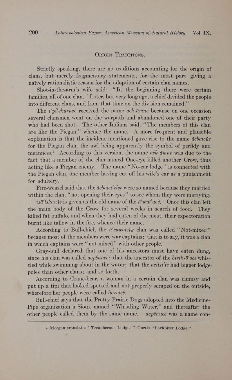 ORIGIN TRADITIONS. Strictly speaking, there are no traditions accounting for the origin of clans, but merely fragmentary statements, for the most part giving a naively rationalistic reason for the adoption of certain clan names. Shot-in-the-arm’s wife said: “In the beginning there were certain families, all of one clan. Later, but very long ago, a chief divided the people into different clans, and from that time on the division remained.” The i‘pi’skurucé received the name ack-dmne because on one occasion. several clansmen went on the warpath and abandoned one of their party who had been shot. The other Indians said, “The members of this clan are like the Piegan,’’ whence the name. A more frequent and plausible. explanation is that the incident mentioned gave rise to the name dcbatctie for the Piegan clan, the awl being apparently the symbol of perfidy and meanness.! According to this version, the name ack-.dmne was due to the. fact that a member of the clan named One-eye killed another Crow, thus acting like a Piegan enemy. ‘The name “No-ear lodge”’ is connected with the Piegan clan, one member having cut off his wife’s ear as a punishment. for adultery. Fire-weasel said that the dcbatsi’rise were so named because they married within the clan, “not opening their eyes” to see whom they were marrying. isa’'tskawie is given as the old name of the a’wut’acé. Once this clan left the main body of the Crow for several weeks in search of food. They killed fat buffalo, and when they had eaten of the meat, their expectoration burnt like tallow in the fire, whence their name. According to Bull-chief, the i’sawatstz clan was called “ Not-mixed’” because most of the members were war captains; that is to say, it was a clan. in which captains were “not mixed”’ with other people. Gray-bull declared that one of his ancestors must have eaten dung,. since his clan was called acpénuce; that the ancestor of the birik-6’oce whis-- tled while swimming about in the water; that the acitsi’te had bigger lodge- poles than other clans; and so forth. According to Crane-bear, a woman in a certain clan was clumsy and put up a tipi that looked spotted and not properly scraped on the outside,. wherefore her people were called dexatsé. ) Bull-chief says that the Pretty Prairie Dogs adopted into the Medicine-. Pipe organization a Sioux named “Whistling Water,” and thereafter the- other people called them by the same name. acpénuce was a name con-- 1 Morgan translates ‘‘Treacherous Lodges,’’ Curtis ‘‘Backbiter Lodge.’’