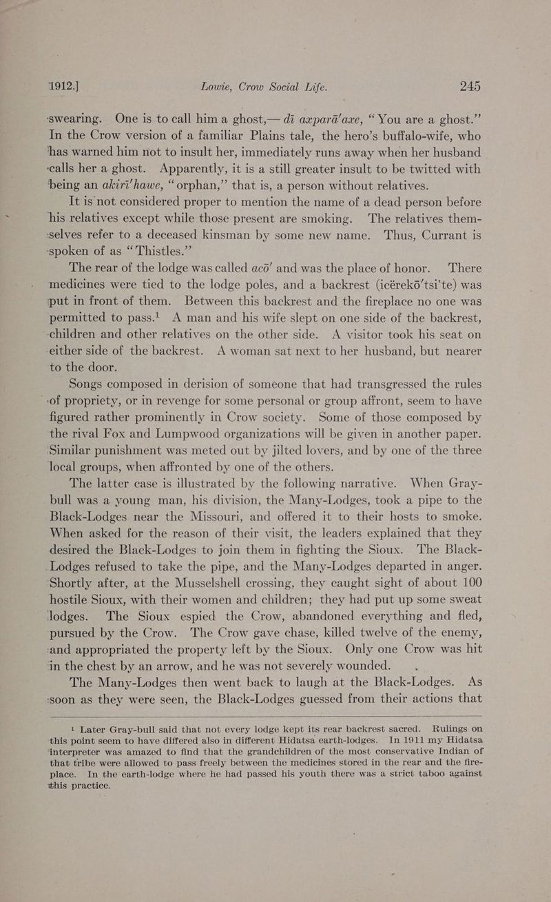 ‘swearing. One is to call hima ghost,— di axpard’aze, “You are a ghost.” In the Crow version of a familiar Plains tale, the hero’s buffalo-wife, who ‘has warned him not to insult her, immediately runs away when her husband ‘calls her a ghost. Apparently, it is a still greater insult to be twitted with being an akiri’hawe, “orphan,” that is, a person without relatives. It is not considered proper to mention the name of a dead person before his relatives except while those present are smoking. The relatives them- ‘selves refer to a deceased kinsman by some new name. Thus, Currant is ‘spoken of as “ Thistles.”’ The rear of the lodge was called aco’ and was the place of honor. There medicines were tied to the lodge poles, and a backrest (icérek6’tsi‘te) was put in front of them. Between this backrest and the fireplace no one was permitted to pass... A man and his wife slept on one side of the backrest, ‘children and other relatives on the other side. A visitor took his seat on -either side of the backrest. A woman sat next to her husband, but nearer ‘to the door. Songs composed in derision of someone that had transgressed the rules of propriety, or in revenge for some personal or group affront, seem to have figured rather prominently in Crow society. Some of those composed by the rival Fox and Lumpwood organizations will be given in another paper. ‘Similar punishment was meted out by jilted lovers, and by one of the three local groups, when affronted by one of the others. The latter case is illustrated by the following narrative. When Gray- bull was a young man, his division, the Many-Lodges, took a pipe to the Black-Lodges near the Missouri, and offered it to their hosts to smoke. When asked for the reason of their visit, the leaders explained that they desired the Black-Lodges to join them in fighting the Sioux. The Black- _Lodges refused to take the pipe, and the Many-Lodges departed in anger. Shortly after, at the Musselshell crossing, they caught sight of about 100 hostile Sioux, with their women and children; they had put up some sweat lodges. The Sioux espied the Crow, abandoned everything and fled, pursued by the Crow. The Crow gave chase, killed twelve of the enemy, -and appropriated the property left by the Sioux. Only one Crow was hit ‘in the chest by an arrow, and he was not severely wounded. The Many-Lodges then went back to laugh at the Black-Lodges. As ‘soon as they were seen, the Black-Lodges guessed from their actions that 1 Later Gray-bull said that not every lodge kept its rear backrest sacred. Rulings on this point seem to have differed also in different Hidatsa earth-lodges. In 1911 my Hidatsa ‘interpreter was amazed to find that the grandchildren of the most conservative Indian of that tribe were allowed to pass freely between the medicines stored in the rear and the fire- place. In the earth-lodge where he had passed his youth there was a strict taboo against this practice.