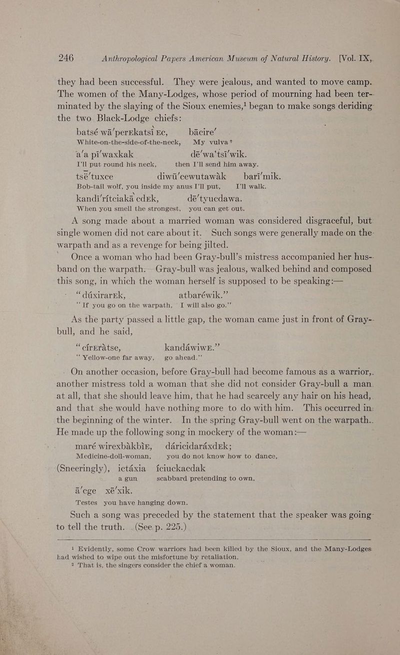 they had been successful. They were jealous, and wanted to move camp. The women of the Many-Lodges, whose period of mourning had been ter-- minated by the slaying of the Sioux enemies,! began to make songs deriding the two Black-Lodge chiefs: \ . batsé wa’perEkatsi Ec, bacire’ W hite-on-the-side-of-the-neck, My vulva? a’a pi waxkak . dé’wa'tsi’wik. I’ll put round his neck, then I’ll send him away. tsé’tuxce diwi’cewutawak __ bari’mik. Bob-tail wolf, you inside my anus I’ll put, Ill walk. . aa - kandi ritciaka cdEk, dé’tyucdawa. When you smell the strongest, you can get out. A song made about a married woman was considered disgraceful, but: single women did not care about it. Such songs were generally made on the- warpath and as a revenge for being jilted. Once a woman who had been Gray-bull’s mistress accompanied her hus-- band on the warpath. Gray-bull was jealous, walked behind and composed this song, in which the woman herself is supposed to be speaking :— “ daxirarEk, atbaréwik.”’ ‘Tf you go on the warpath, I will also go.”’ As the party passed a little gap, the woman came just in front of Gray-- bull, and he said, “ cfrEratse, kandawiweE.” ‘“Yellow-one far away, go ahead.’’ - On another occasion, before Gray-bull had become famous as a warrior,. another mistress told a woman that she did not consider Gray-bull a man. at all, that she should leave him, that he had scarcely any hair on his head,. and that she would have nothing more to do with him. ‘This occurred in: the beginning of the winter. In the spring Gray-bull went on the warpath.. He made up the following song in mockery of the woman :— | maré wirexbakbig, daricidaraxderk; Medicine-doll-woman, you do not know how to dance, (Sneeringly), ictaéxia fciuckacdak a gun scabbard pretending to own, a’ege xé’xik. Testes you have hanging down. Such a song was preceded by the statement that the speaker was going to tell the truth. . (See. p. 225.) | 1 Kvidently, some Crow warriors had been killed by the Sioux, and the Many-Lodges: had wished to wipe out the misfortune by retaliation. 2 That is, the singers consider the chief a woman.
