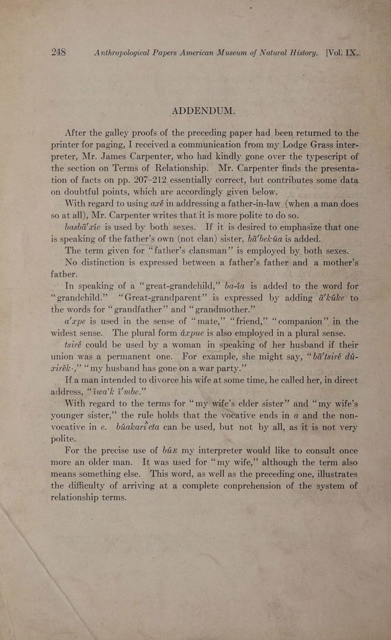 ADDENDUM. After the galley proofs of the preceding paper had been returned to the printer for paging, I received a communication from my Lodge Grass inter- preter, Mr. James Carpenter, who had kindly gone over the typescript of the section on Terms of Relationship. Mr. Carpenter finds the presenta- tion of facts on pp. 207-212 essentially correct, but contributes some data on doubtful points, which are accordingly given below. With regard to using avé in addressing a father-in-law (when aman does. so at all), Mr. Carpenter writes that it is more polite to do so. | basba’xie is used by both sexes. If it is desired to emphasize that one is speaking of the father’s own (not clan) sister, ba’bekta is added. The term given for “father’s clansman”’ is employed by both sexes. ‘No distinction is expressed between a father’s father and a mother’s. father. In speaking of a “ great-grandchild,” ba-ia is added to the word for “orandchild.” “Great-grandparent” is expressed by adding a@kike to the words for “grandfather” and “ grandmother.” a’xpe is used in the sense of “mate,” “friend,” “companion” in the widest sense. The plural form dxpue is also employed in a plural sense. tsiré could be used by a woman in speaking of her husband if their union was a permanent one. For example, she might say, “ba’tsiré da- airék-,” “my husband has gone on a war party.” If a man intended to divorce his wife at some time, he called her, in direct address, “iwa‘k i’mbe.” | With regard to the terms for “my wife’s elder sister” and “my wife’s younger sister,” the rule holds that the vocative ends in a and the non- vocative in e. btakartcta can be used, but not by all, as it is not very polite. é For the precise use of bi# my interpreter would like to consult once more an older man. It was used for “my wife,” although the term also means something else. This word, as well as the preceding one, illustrates the difficulty of arriving at a complete conprehension of the system of relationship terms.