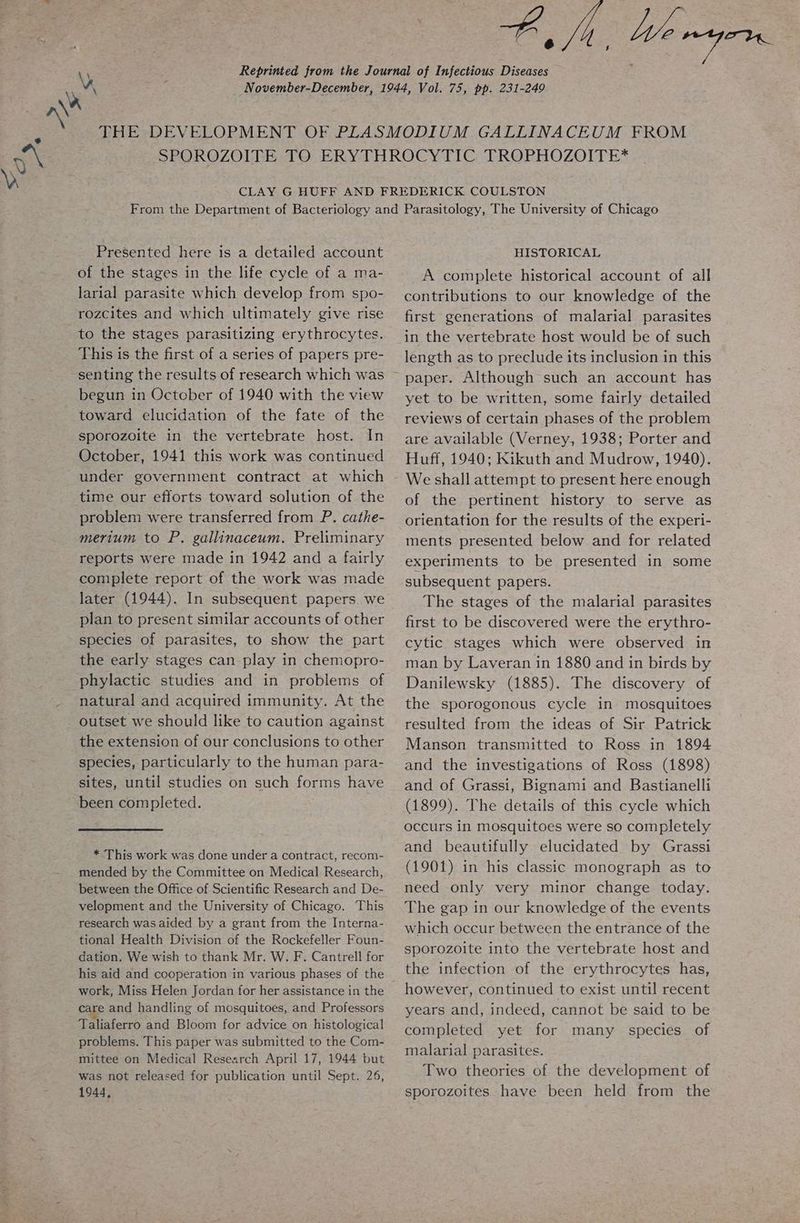 By, bo myern. \) Reprinted from the Journal of Infectious Diseases _ November-December, 1944, Vol. 75, pp. 231-249 THE DEVELOPMENT OF PLASMODIUM GALLINACEUM FROM SPOROZOITE TO ERYTHROCYTIC TROPHOZOITE* CLAY G HUFF AND FREDERICK COULSTON From the Department of Bacteriology and Parasitology, The University of Chicago Presented here is a detailed account of the stages in the life cycle of a ma- larial parasite which develop from spo- rozcites and which ultimately give rise to the stages parasitizing erythrocytes. This is the first of a series of papers pre- senting the results of research which was begun in October of 1940 with the view toward elucidation of the fate of the sporozoite in the vertebrate host. In October, 1941 this work was continued under government contract at which time our efforts toward solution of the problem were transferred from P. cathe- merium to P. gallinaceum. Preliminary reports were made in 1942 and a fairly complete report of the work was made later (1944). In subsequent papers. we plan to present similar accounts of other species of parasites, to show the part the early stages can play in chemopro- natural and acquired immunity. At the outset we should like to caution against the extension of our conclusions to other species, particularly to the human para- sites, until studies on such forms have * This work was done under a contract, recom- mended by the Committee on Medical Research, between the Office of Scientific Research and De- velopment and the University of Chicago. This research was aided by a grant from the Interna- tional Health Division of the Rockefeller Foun- dation. We wish to thank Mr. W. F. Cantrell for his aid and cooperation in various phases of the work, Miss Helen Jordan for her assistance in the care and handling of mosquitoes, and Professors Taliaferro and Bloom for advice on histological problems. This paper was submitted to the Com- mittee on Medical Research April 17, 1944 but was not released for publication until Sept. 26, 1944, HISTORICAL A complete historical account of all contributions to our knowledge of the first generations of malarial parasites in the vertebrate host would be of such length as to preclude its inclusion in this paper. Although such an account has yet to be written, some fairly detailed reviews of certain phases of the problem are available (Verney, 1938; Porter and Huff, 1940; Kikuth and Mudrow, 1940). We shall attempt to present here enough of the pertinent history to serve as orientation for the results of the experi- ments presented below and for related experiments to be presented in some subsequent papers. The stages of the malarial parasites first to be discovered were the erythro- cytic stages which were observed in man by Laveran in 1880 and in birds by Danilewsky (1885). The discovery of the sporogonous cycle in mosquitoes resulted from the ideas of Sir Patrick Manson transmitted to Ross in 1894 and the investigations of Ross (1898) and of Grassi, Bignami and Bastianelli (1899). The details of this cycle which occurs in mosquitoes were so completely and beautifully elucidated by Grassi (1901) in his classic monograph as to need only very minor change today. The gap in our knowledge of the events which occur between the entrance of the sporozoite into the vertebrate host and the infection of the erythrocytes has, however, continued to exist until recent years and, indeed, cannot be said to be completed yet for many species of malarial parasites. Two theories of the development of sporozoites have been held from the