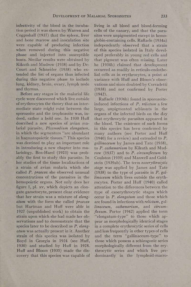 infectivity of the blood in the incuba- tion period it was shown by Warren and Coggeshall (1937) that the spleen, liver and bone marrow and inoculation site were capable of producing infection when removed during this negative phase and injected into susceptible hosts. Similar results were obtained by Kikuth and Mudrow (1938) and by De- Court. and Schneider (1938) who ex- tended the list of organs thus infected during this negative phase to include lung, kidney, brain, ovary, lymph node and thymus. Before any stages in the malarial life cycle were discovered which live outside of erythrocytes the theory that an inter- mediate state might exist between the sporozoite and the trophozoite was, in- deed, rather a bold one. In 1930 Huff described a new species of avian ma- larial parasite, Plasmodium elongatum, in which the segmenters ‘‘are abundant in haematopoietic tissues.’’ This species was destined to play an important role in introducing a new chapter into ma- lariology. Ben-Harel (1923) was prob- ably the first to study this parasite. In her studies of the tissue localizations of a strain of avian malaria which she called P. praecox she observed unusual concentrations of the parasites in the hemopoietic organs. Not only does her figure 1, pl. xv, which depicts an elon- gate gametocyte, present clear evidence that her strain was a mixture of elong- atum with the form she called praecox but Hartman and Huff were able in 1927 (unpublished work) to obtain the strain upon which she had made her ob- servations and to demonstrate that the species later to be described as P. elong- atum was actually present in it. Another strain of this species was isolated by Boyd in Georgia in 1924 (see Huff, 1930) and studied by Huff in 1928. covery that this species was capable of 233 living in all blood and blood-forming cells of the canary, and that the para- sites were unpigmented except in hemo- globin-containing cells. Raffaele (1934a) independently observed that a strain of this species isolated in Italy devel- oped preferably in young red cells and that pigment was often missing. Later he (1934b) claimed that development occurred as readily in reticulo-endothe- lial cells as in erythrocytes, a point at variance with Huff and Bloom’s obser- vations and since doubted by Corradetti (1938) and not confirmed by Porter (1942). Raffaele (1936b) found in sporozoite- induced infections of P. relictum a few large, unpigmented schizonts in the organs of the infected birds on the day that erythrocytic parasites appeared in the blood. The existence of such forms in this species has been confirmed by many authors (see Porter and Huff (1940) for a review) and extended to P. gallinaceum by James and Tate (1938), to P. cathemertum by Kikuth and Mud- row (1937) and to P. circumflexum by Coulston (1939) and Manwell and Gold- stein (1939ab). The term exoerythrocytic stage was applied by James and Tate (1938) to the type of parasite in P. gal- linaceum which lives outside the eryth- rocytes. Porter and Huff (1940) called attention to the differences between the type of exoerythrocytic stages which occur in P. elongatum and those which are found in infections with relictum, gal- linaceum, cathemertum, and circum- flexum. Porter (1942) applied the term “elongatum-type’’ to those which ap- pear as morphologically identical stages in a complete erythrocytic series of cells and less frequently in other types of cells and the term ‘“‘gallinaceum-type’’ to those which possess a schizogonic series morphologically different from the ery- throcytic series and which live pre- dominantly in the lymphoid-macro-