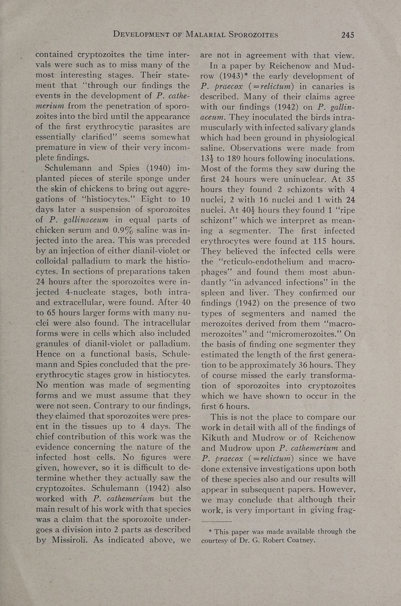 contained cryptozoites the time inter- vals were such as to miss many of the most interesting stages. Their state- ment that “through our findings the events in the development of P. cathe- mertum from the penetration of sporo- zoites into the bird until the appearance of the first erythrocytic parasites are essentially clarified’? seems somewhat premature in view of their very incom- plete findings. Schulemann and Spies (1940) im- planted pieces of sterile sponge under the skin of chickens to bring out aggre- gations of ‘‘histiocytes.’’ Eight to 10 days later a suspension of sporozoites of P. gallinaceum in equal parts of chicken serum and 0.9% saline was in- jected into the area. This was preceded by an injection of either dianil-violet or colloidal palladium to mark the histio- cytes. In sections of preparations taken 24 hours after the sporozoites were in- jected 4-nucleate stages, both intra- and extracellular, were found. After 40 to 65 hours larger forms with many nu- clei were also found. The intracellular forms were in cells which also included granules of dianil-violet or palladium. Hence on a functional basis, Schule- mann and Spies concluded that the pre- erythrocytic stages grow in histiocytes. No mention was made of segmenting forms and we must assume that they were not seen. Contrary to our findings, they claimed that sporozoites were pres- ent in the tissues up to 4 days. The chief contribution of this work was the evidence concerning the nature of the infected host cells. No figures were given, however, so it is difficult to de- termine whether they actually saw the cryptozoites. Schulemann (1942) also worked with P. cathemertum but the main result of his work with that species was a claim that the sporozoite under- goes a division into 2 parts as described by Missiroli. As indicated above, we 245 are not in agreement with that view. In a paper by Reichenow and Mud- row (1943)* the early development of P. praecox (=relictum) in canaries is with our findings (1942) on P. gallin- aceum. They inoculated the birds intra- muscularly with infected salivary glands which had been ground in physiological saline. Observations were made from 13§ to 189 hours following inoculations. Most of the forms they saw during the first 24 hours were uninuclear. At 35 hours they found 2 schizonts with 4 nuclei, 2 with 16 nuclei and 1 with 24 nuclei. At 403 hours they found 1 “ripe schizont”’ which we interpret as mean- ing a segmenter. The first infected erythrocytes were found at 115 hours. They believed the infected cells were the “reticulo-endothelium and macro- phages’? and found them most abun- dantly “in advanced infections” in the spleen and liver. They confirmed our findings (1942) on the presence of two types of segmenters and named the merozoites derived from them ‘‘macro- merozoites” and ‘‘micromerozoites.’’ On estimated the length of the first genera- tion to be approximately 36 hours. They of course missed the early transforma- tion of sporozoites into cryptozoites which we have shown to occur in the first 6 hours. This is not the place to. compare our work in detail with all of the findings of Kikuth and Mudrow or of Reichenow and Mudrow upon P. cathemertum and P. praecox (=relictum) since we have done extensive investigations upon both of these species also and our results will appear in subsequent papers. However, we may conclude that although their work, is very important in giving frag- * This paper was made available through the courtesy of Dr. G. Robert Coatney.