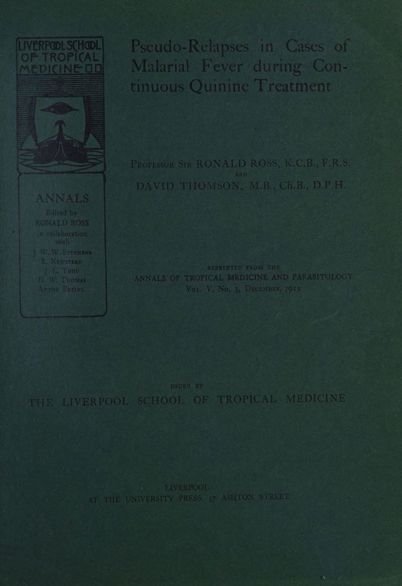 Malarial Fever during Con- tinuous Quinine Treatment Prorrssox Six RONALD ROSS, K.C.B., F.R.S. Petts ANDO” “ DAVID THOMSON, M.B., Ch,B., D.P.H. ANN ALS. Edited by RONALD ROSS. . in collaboration with © %! |. WLW. Srepaens R, Newsrsap. .> Jol: Tops H.W. THomas Arron Breinnc! * REPRINTED PROM ih 8 tees aceteeane “ANNALS OF TROPICAL MEDICINE AND PARASITOLOGY Va: Me Ne 35 Deceneun, ee « . i ee cgenls < reek . | THE LIVERPOOL, “SCHOO! OF: TROPICAL. “MEDICINE Reered THE NIVERSITY. ‘PRIESS, ae ASHEON, $ TRERT SOK op wae ee Steg ey Pa hs pyea Me Rees ie eee Pein aA a5 Mahe eee 4 ee A “d 4 7 ~Z a. r ae eee ge ee t Gee ore Wy Pes ae Sn ere te 4 Mid