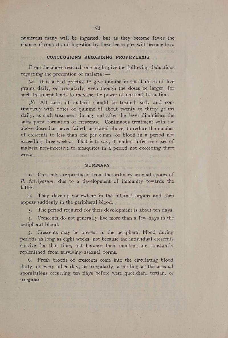 numerous many will be ingested, but as they become fewer the chance of contact and ingestion by these leucocytes will become less. CONCLUSIONS REGARDING PROPHYLAXIS From the above research one might give the following deductions regarding the prevention of malaria :— (2) It is a bad practice to give quinine in small doses of five grains daily, or irregularly, even though the doses be larger, for such treatment tends to increase the power of crescent formation. (6) All cases of malaria should be treated early and con- tinuously with doses of quinine of about twenty to thirty grains daily, as such treatment during and after the fever diminishes the subsequent formation of crescents. Continuous treatment with the above doses has never failed, as stated above, to reduce the number of crescents to less than one per c.mm. of blood in a period not exceeding three weeks. That is to say, it renders infective cases of malaria non-infective to. mosquitos in a period not exceeding three weeks. SUMMARY 1. Crescents are produced from the ordinary asexual spores of P. falciparum, due to a development of immunity: towards the latter. 2. They develop somewhere in the internal organs and then appear suddenly in the peripheral blood. 3. The period required for their development is about ten days. 4. Crescents do not generally live more than a few days in the peripheral blood. 5. Crescents may be present in the peripheral blood during periods as long as eight weeks, not because the individual crescents survive for that time, but because their numbers are constantly replenished from surviving asexual forms. 6. Fresh broods of crescents come into the circulating blood daily, or every other day, or irregularly, according as the asexual sporulations occurring ten days before were quotidian, tertian, or irregular.
