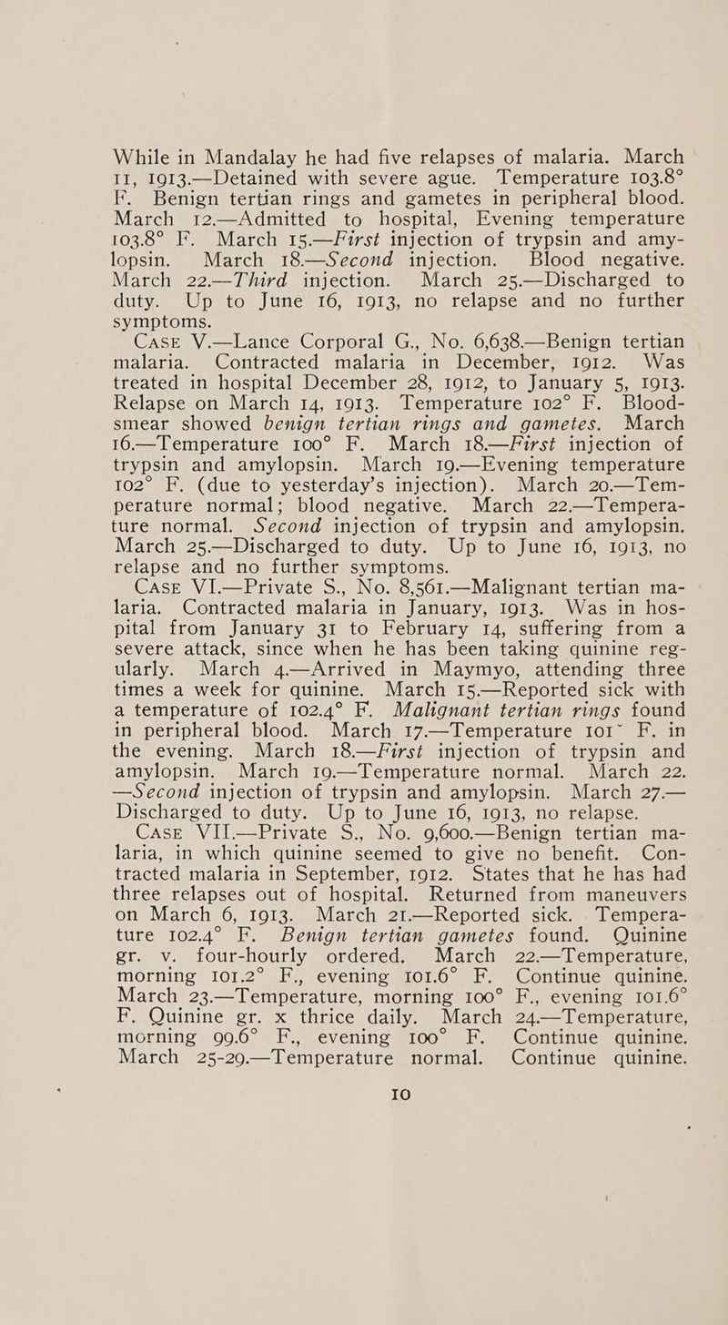 While in Mandalay he had five relapses of malaria. March II, 1913.—Detained with severe ague. Temperature 103.8° F. Benign tertian rings and gametes in peripheral blood. March 12.—Admitted to hospital, Evening temperature 103.8° F. March 15.—First injection of trypsin and amy- lopsin. March 18—Second injection. Blood negative. March 22.—Third injection. March 25.—Discharged to duty. Up to June 16, 1913, no relapse and no further symptoms. CasE V.—Lance Corporal G., No. 6,638.—Benign tertian malaria. Contracted malaria in December, I912. Was treated in hospital December 28, 1912, to January ae Cop ce Relapse on March 14, 1913. Temperature 102° F. Blood- smear showed benign tertian rings and gametes. March 16.—Temperature 100° F. March 18.—First injection of trypsin and amylopsin. March 19.—Evening temperature to2° F. (due to yesterday’s injection). March 20.—Tem- perature normal; blood negative. March 22.—Tempera- ture normal. Second injection of trypsin and amylopsin. March 25.—Discharged to duty. Up to June 16, 1913, no relapse and no further symptoms. Case VI.—Private S., No. 8,561.—Malignant tertian ma- laria. Contracted malaria in January, 1913. Was in hos- pital from January 31 to February 14, suffering from a severe attack, since when he has been taking quinine reg- ularly. March 4.—Arrived in Maymyo, attending three times a week for quinine. March 15.—Reported sick with a temperature of 102.4° F. Malignant tertian rings found in peripheral blood. March 17.—Temperature Io1~ F. in the evening. March 18.—First injection of trypsin and amylopsin. March 19.—Temperature normal. March 22. —Second injection of trypsin and amylopsin. March 27.— Discharged to duty. Up to June 16, 1913, no relapse. Case VII.—Private S., No. 9,600.—Benign tertian ma- laria, in which quinine seemed to give no benefit. Con- tracted malaria in September, 1912. States that he has had three relapses out of hospital. Returned from maneuvers on March 6, 1913. March 21.—Reported sick. Tempera- ture 102.4° F. Benign tertian gametes found. Quinine Clave four-hourly ordered. March 22.—Temperature, morning 101.2° F., evening 1o01.6° F. Continue quinine. March 23.—Temperature, morning 100° F., evening 101.6° Pa Juinines so a ketunice daily. March 24.—Temperature, morning 99.6° F., evening 100° F. Continue quinine. March 25-20.—Temperature normal. Continue quinine.