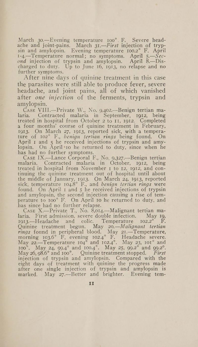 March 30.—Evening temperature 100°. F. Severe head- ache and joint-pains. March 31.—First injection of tryp- sin and amylopsin. Evening temperature 100.2° F. April 1-4.—Temperature normal; no symptoms. April 5.—Sec- ond injection of trypsin and amylopsin. April 8.—Dis- charged to duty. Up to June 16, 1913, no relapse and no further symptoms. After nine days of quinine treatment in this case the parasites were still able to produce fever, severe headache, and joint pains, all of which vanished after one injection of the ferments, trypsin and amylopsin. Case VIII.—Private W., No. 9,402.Benign tertian ma- laria. Contracted malaria in September, 1912, being treated in hospital from October 2 to 11, 1912. Completed a four months’ course of quinine treatment in February, 1913. On March 27, 1913, reported sick, with a tempera- ture of 102° F., benign tertian rings being found. On April 1 and 5 he received injections of trypsin and amy- lopsin. On Pee isio he returned to duty, since when he has had no further symptoms. Case IX.—Lance Corporal F., No, 9,327.—Benign tertian malaria. Contracted malaria in October, Ig912, being treated in hospital from November I to 12, 1912, and con- tinuing the quinine treatment out of hospital until about the middle of January, 1913. On March 24, 1913, reported sick, temperature 104.8° F., and benign tertian rings were found. On April 1 and 5 he received injections of trypsin and amylopsin, the second injection causing a rise of tem- perature to 100° F. On April to he returned to duty, and has since had no further relapse. Case X.—Private T., No. 8,o14.—Malignant tertian ma- laria. First admission, severe double infection. May 19, 1083.—Headache and colic. Temperature. 102.2° F. Quinine treatment begun. May 20—Malignant tertian rings found in peripheral blood. May 21.—Temperature, morning 103.6° F, evening 102.4° F. Headache severe. May D2: —Temperature 104° and 102:4°. | ‘(May 23, rot” ‘and 1o@. ‘May 24, 09:4° and 100.4°., May 25; 00.2° and 992°. May 26, 98.6° and 100° Quinine treatment stopped. First injection of trypsin and amylopsin. Compared with the eight days of treatment with quinine the progress made after one single injection of trypsin and amylopsin is marked. May 27.—Better and brighter. Evening tem-