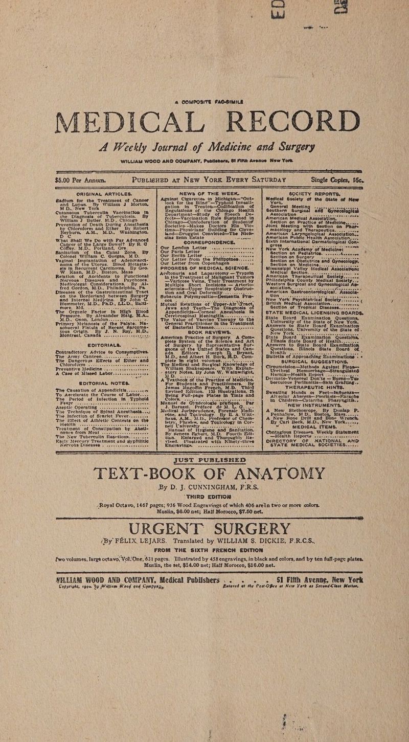 4 COMPOSITE FAO-SIMILE MEDICAL RECORD A Weekly Journal of Medicine and Surgery WILLIAM WOOD AND COMPANY, Publishers, 61 Firth Avenve New York $5.00 Per Annum, PusiisHeD aT New York Every SaTURDAY Single Copies, 16c. ORIGINAL ARTICLES. NEWS OF THE WEEK. SOCIETY REPORTS. inst Ctgarettes in Michigan—“Oute Medical 6oc! of the LS aetpiteeeate orhasald Fels eyeat look for the Bling—Typhoid Investi- Yereircn rate Oe eane MD De EL ation im Trento dification of Genare! pcesiog signee selcts att Gurancous : haberculn/evacciodtton tin egulations of the Chicago Health Southern Surgi ana’ Gyne the Diagnosis of Tuberculosis, BY Department—Study of Speech De- Association . POS Nee eA William Butler, M.D, Chicago fects—Vaccination Rule Susteined in American Medical Associatl Prevention of Death During Anesthesia Chicago—Contedera tions of; Students Section on Practice of Medicine...... b: SOtdocotovm ‘and Ethers By Robert Societies--—Makes Doctors His_ Vic- Joint Meeting with Section on Phare Dayb TMD. Washington, tims—Physiclans’ Building for Cleve- macology and Therapeutics... . D tA ta “* ne pee kee Convicted—The Nich= American Laryngological Association... What Shall! We Do with Far Advanced olas Senn Estate. Necidnee American Public Health Association, ... Ganicen of an SEAtwe Bowel? By RG CORRESPONDENCE. dail Internationa! Dermatological Cone Coffey. M.D., Portland, Ore. Our London Letter... s-sereeerserss | New York Academy’ Santtation of the Canal Zone. By Our Paris Letter eoeeesnvbes a eiey Section on Pediatrics. Colonel William C. Gorgas, M D. i oun Spe peel pice Philippin tere Section on Surgery... Vita of the Uierus. Blood Metasta- | Our Letter from Copenhagen... Ses ar aaeencrieal one areemnnas sis in Recurrent Carcinoma. By Geo. PROGRESS OF MEDICAL SCIENCE. Miasissipp! Valley Medical Association: W. Kaan, M.D. Boston, Mass Ji T in Medical Section. = Relation of Accidents to Functional oA BADE Ma Noneat! Tiekecs American Therapeutical Society. ... ie Nervous Diseases and Psychoses. —Varicose Veins, Their Treatment by Philadelphia County Medical porseny ee Medicolegal Considerations, Grad Ale Multiple Short ‘Incisions — Arterio- Western Surgical and Gynecological fred Gordon, M.D., Philadelphia, Pa sclerosis—Up pper Respiratory Obstruc- sociation, 3 -Mionical’ Reseola’ Diseases of the Gastrointestinal ‘Tract tion and Ora American rological. eee Deformity....... on the Borderland between Surge’ Subacute Polym: ort Bina Lae a and Internal Medjcine. By dE if ‘iad atricat Socie Hemmeter, M.D., nD. LL.D., Mutaai Relations of Upper-Alr VFract, British Medics! Association. pag ae i ; 4 “Hiek ay a pews and. ‘Teeth—The” Diagnosis ot Section of Tropical Diseases. e Organic Factor In lo ndicitis—Corneal Anesthesia Ds, Pressure. By Alexander Haig, M.A.. Gerebrospinal Meningitls......-..-0,-- pales Ths aranesae LICENSING BOAR’ M.D... Oxon, London...........-+ Reseo The Value of Vaccine Therapy to the oat ath on amination Questions, Primary Metanosia of the Palate: Na- ucheral Practitioner in the Featment Pitan Pafigen Bete or ew York, sobuccal Fistula of Recent Sarcoma. ot Bacterial Disease......--...ee-eee+ Geationa: th abbey am{nation tous Origin. By J. N. Roy, M.D. BOOK REVIEWS. Ney Ate niversity of the State of . alontreal, Canada ---.+.+e-r-sesserer American Practice of Surgery. A Come State Board Examination Qu g plete System of the Science and Art I'Hinois State rd of Heal 5 EDITORIALS. of Surgery. Representative Suf- Answers to State Board Examina’ . geons of the United States and Can- Mesos Minois State Board EGontradictory Advice to Consumptives. ada. Editors: Joseph Bryant, Ria e: ‘ The Army Canteen........-..5.- ceasees M.D., and Albert H. Buck, M.D. Com- Bulletin of Approaching Examinations : « The Dangerous Effects of Ether and plete ‘in eight volumes,....3..-. SURGICAL SUGGESTIONS, - Chloroform ..... 6.6. a “i Medica! and Surgical Knowledge ot C1 {sto = Preventive Medicine . ; ‘Viilllam Shakespeare. With Explan- ik vee alk Swine Against Free A Case of Missed Labor........- ‘ a) Notes. By John W, Wainwright, Hones GAG ene tr ed A Texthook of the Practice of Medicine. | Detmato-Venereal Don'ts — = Bums— Tur GODITORIAL NOTES. : Por Students and Practitioners. By berculoux Peritonitis—Skin Grafting... James Blagoffin Fr: M.D, Third THERAPEUTIC HINTS. The Causation of Appendicitis.....-.< Uevised Edition. 1 lustrations, 25 Bweating vias Feet—tnfi To Aecelerate the Course of Labor... Being Full-page Plates in Tints and Aiveota a hetpaie Peaidaben Pa raetio The Period of infection in Typhoid CONOR Notes ceo rete es Eee in Children—Catarrha Diarvogite Fewer ce-se- ees ave va bivis vb pisind’s cage ge per Manuel de Gynécologie | ue. Par Aseptic Operating .....::.scessccssecees J. Burozzi. Préface de ms “NEW INSTRUMENTS. The Technique of Spinal Anesthesia...) Medical Jurisprudence, Forenale Medi: A_New Stethoscapes: By Dunlap P, The infection of Scarlet Fever.....s sce cine, and Faun tute es R. A. Witt- Penhatlow, M fi Boston, Mass...... The leftect of Athietic Contest the huus, AM., M.D., temo of Chem- A_New Kone Drill and Bone Wrench Health i faites E fvsciens, and Toxicology in Cor- By Carl Beck, M.D., New York...«+, Haan baeoamaanets ates he ae Treatment of Constipation by Absti- Oe tn ee Hepa ‘and Sanitation. MEDICAL (TEMS. nence from Meat ......e ee cceee The New Tuberculin Reactions Early Mercury Treatment and 3; Nervous Diseases . By Seneca Eghert, M.D, Fourth Edt- Contagious Diseases. Weekly Statement tion. Enlarged and Thoroughly tie- Health Reports ..e-scsesareeeereree ined. Ulugtrated with Ninety-three | OLRECTORY. OF NATIONAL | AND Enaiavitentcncc cree. STATE MEDICAL SOCIETIES..-.,. JUST PUBLISHED TEXT-BOOK OF ANATOMY By D. J. CUNNINGHAM, F:R-S. “THIRD EDITION Royal Octavo, 1467 pages; 936 Wood Engravings of which 406 arein two or more colors. Muslin, $6.00 net; Half Morocco, $7.50 net. URGENT SURGERY ‘By FELIX. LEJARS. Translated by WILLIAM S. DICKIE, F.R.CS.. FROM THE SIXTH FRENCH EDITION two volumes, large ostavo, Vol! One, 631 pages. Ailustrated by 458 engravings, in black and colors, and by ten full-page plates. Muslin, the set, $14.00 net; Half Morocco, $16.00 net. NELLIAM WOOD AND CORIPANY, Medical Publishers . - + « Sf Fifth Avenne, New York Copyright, «pra ‘by Witte Hoog oud Componx, Entered et the Cot Ofice at New York as Secend<iless Mattes,