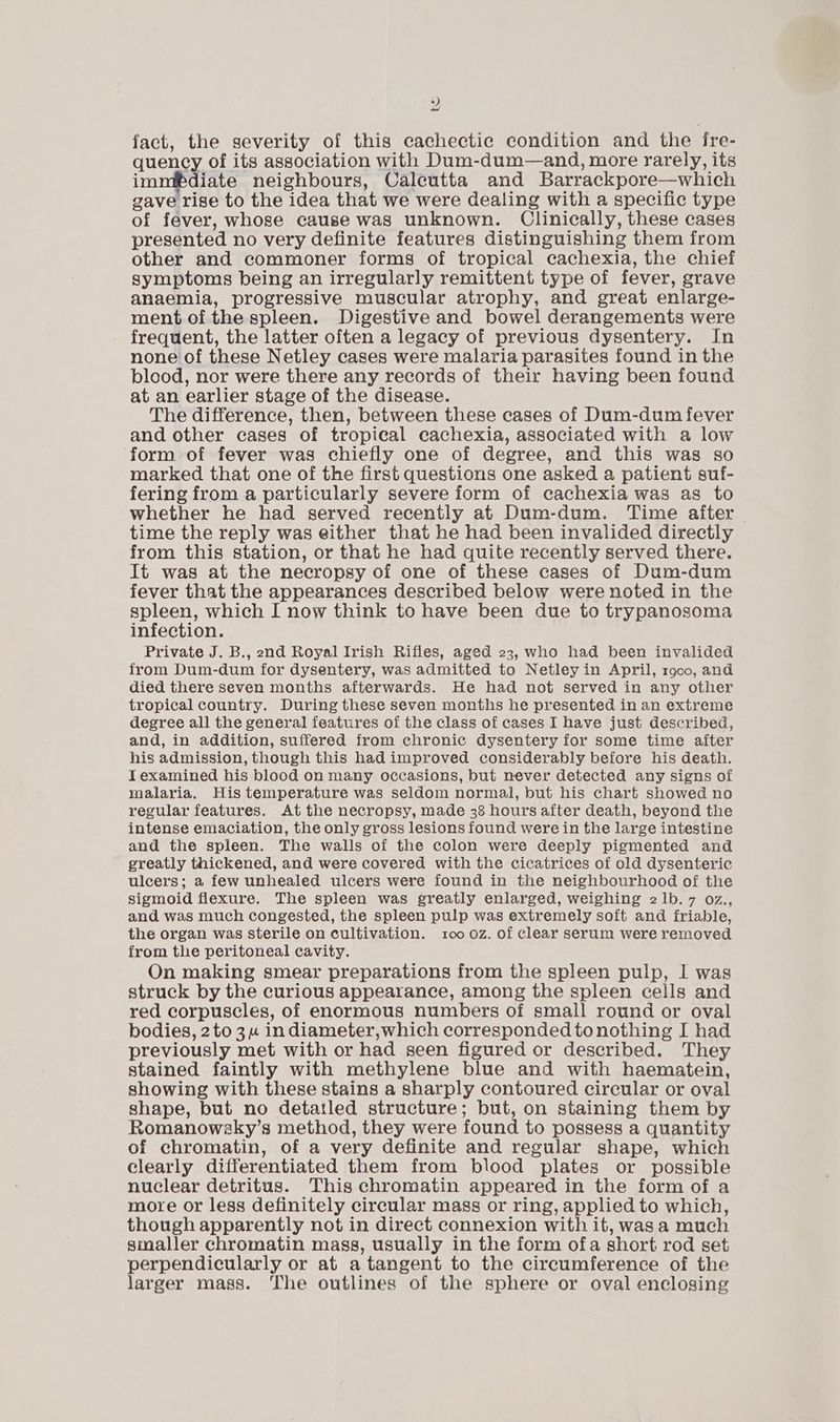 yy fact, the severity of this cachectic condition and the fre- quency of its association with Dum-dum—and, more rarely, its immibdiate neighbours, Calcutta and Barrackpore—which gave rise to the idea that we were dealing with a specific type of fever, whose cause was unknown. Clinically, these cases presented no very definite features distinguishing them from other and commoner forms of tropical cachexia, the chief symptoms being an irregularly remittent type of fever, grave anaemia, progressive muscular atrophy, and great enlarge- ment of the spleen. Digestive and bowel derangements were frequent, the latter often a legacy of previous dysentery. In none of these Netley cases were malaria parasites found in the blood, nor were there any records of their having been found at an earlier stage of the disease. The difference, then, between these cases of Dum-dum fever and other cases of tropical cachexia, associated with a low form of fever was chiefly one of degree, and this was so marked that one of the first questions one asked a patient suf- fering from a particularly severe form of cachexia was as to whether he had served recently at Dum-dum. Time after time the reply was either that he had been invalided directly from this station, or that he had quite recently served there. It was at the necropsy of one of these cases of Dum-dum fever that the appearances described below were noted in the spleen, which I now think to have been due to trypanosoma infection. Private J. B., 2nd Royal Irish Rifles, aged 23, who had been invalided from Dum-dum for dysentery, was admitted to Netley in April, r900, and died there seven months afterwards. He had not served in any other tropical country. During these seven months he presented in an extreme degree all the general features of the class of cases I have just described, and, in addition, suffered from chronic dysentery for some time after his admission, though this had improved considerably before his death. I examined his blood on many occasions, but never detected any signs of malaria. His temperature was seldom normal, but his chart showed no regular features. At the necropsy, made 38 hours after death, beyond the intense emaciation, the only gross lesions found were in the large intestine and the spleen. The walls of the colon were deeply pigmented and greatly thickened, and were covered with the cicatrices of old dysenteric ulcers; a few unhealed ulcers were found in the neighbourhood of the sigmoid flexure. The spleen was greatly enlarged, weighing 2Ib.7 oz., and was much congested, the spleen pulp was extremely soft and friable, the organ was sterile on cultivation. 100 oz. of clear serum were removed from the peritoneal cavity. On making smear preparations from the spleen pulp, I was struck by the curious appearance, among the spleen cells and red corpuscles, of enormous numbers of small round or oval bodies, 2to 3 indiameter, which corresponded to nothing I had previously met with or had seen figured or described. They stained faintly with methylene blue and with haematein, showing with these stains a sharply contoured circular or oval shape, but no detatled structure; but, on staining them by Romanowsky’s method, they were found to possess a quantity of chromatin, of a very definite and regular shape, which clearly differentiated them from blood plates or possible nuclear detritus. This chromatin appeared in the form of a more or less definitely circular mass or ring, applied to which, though apparently not in direct connexion with it, was a much sinaller chromatin mass, usually in the form ofa short rod set perpendicularly or at a tangent to the circumference of the larger mass. The outlines of the sphere or oval enclosing