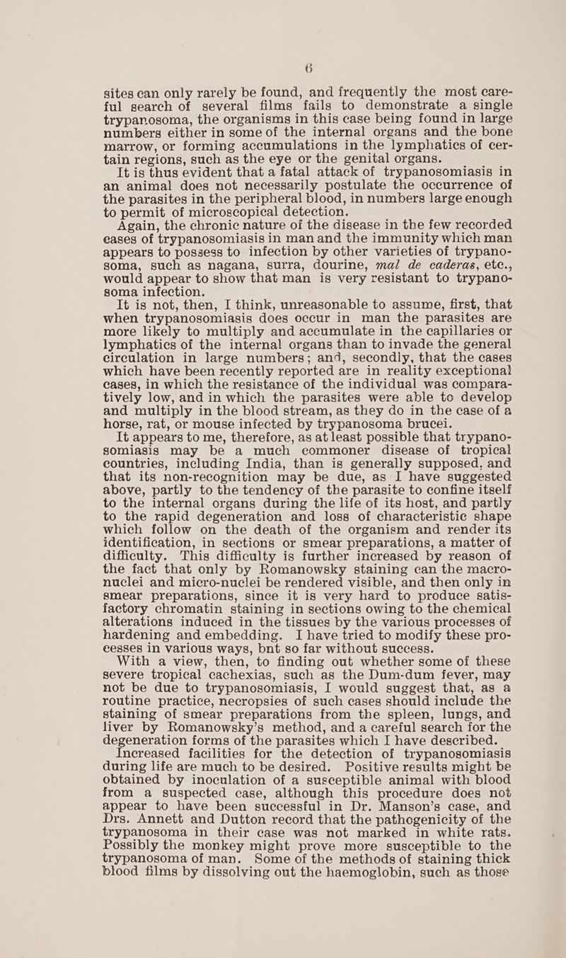 sites can only rarely be found, and frequently the most care- ful search of several films fails to demonstrate a single trypanosoma, the organisms in this case being found in large numbers either in some of the internal organs and the bone marrow, or forming accumulations in the lymphatics of cer- tain regions, such as the eye or the genital organs. It is thus evident that a fatal attack of trypanosomiasis in an animal does not necessarily postulate the occurrence of the parasites in the peripheral blood, in numbers large enough to permit of microscopical detection. Again, the chronic nature of the disease in the few recorded eases of trypanosomiasis in man and the immunity which man appears to possess to infection by other varieties of trypano- soma, such as nagana, surra, dourine, mal de eaderas, etc., would appear to show that man is very resistant to trypano- soma infection. It is not, then, I think, unreasonable to assume, first, that when trypanosomiasis does occur in man the parasites are more likely to multiply and accumulate in the capillaries or lymphatics of the internal organs than to invade the general circulation in large numbers; and, secondly, that the cases which have been recently reported are in reality exceptional cases, in which the resistance of the individual was compara- tively low, and in which the parasites were able tc develop and multiply in the blood stream, as they do in the case of a horse, rat, or mouse infected by trypanosoma brucei. It appears to me, therefore, as at least possible that trypano- somiasis may be a much commoner disease of tropical countries, including India, than is generally supposed, and that its non-recognition may be due, as I have suggested above, partly to the tendency of the parasite to confine itself to the internal organs during the life of its host, and partly to the rapid degeneration and loss of characteristic shape which follow on the death of the organism and render its identification, in sections or smear preparations, a matter of difficulty. This difficulty is further increased by reason of the fact that only by Romanowsky staining can the macro- nuclei and micro-nuclei be rendered visible, and then only in smear preparations, since it is very hard to produce satis- factory chromatin staining in sections owing to the chemical alterations induced in the tissues by the various processes of hardening and embedding. I have tried to modify these pro- cesses in various ways, bnt so far without success. With a view, then, to finding out whether some of these severe tropical cachexias, such as the Dum-dum fever, may not be due to trypanosomiasis, I would suggest that, as a routine practice, necropsies of such cases should include the staining of smear preparations from the spleen, lungs, and liver by Romanowsky’s method, and a careful seareh for the degeneration forms of the parasites which I have described. Increased facilities for the detection of trypanosomiasis during life are much to be desired. Positive results might be obtained by inoculation of a susceptible animal with blood from a suspected case, although this procedure does not appear to have been successful in Dr. Manson’s case, and Drs. Annett and Dutton record that the pathogenicity of the trypanosoma in their case was not marked in white rats. Possibly the monkey might prove more susceptible to the trypanosoma of man. Some of the methods of staining thick blood films by dissolving out the haemoglobin, such as those