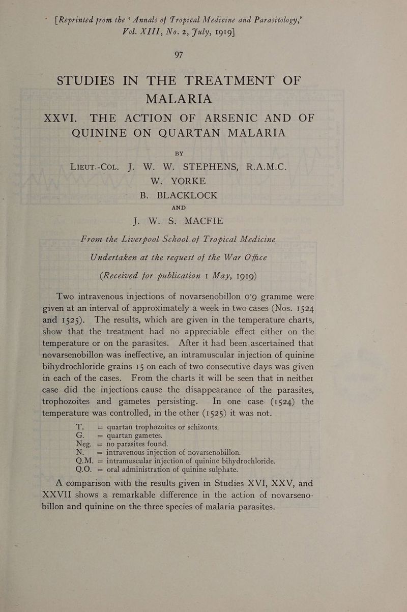 * [Reprinted from the ‘ Annals of Tropical Medicine and Parasitology,’ Vol. XIII, No. 2, Fuly, 1919| of STUDIES IN THE TREATMENT OF MALARIA XXVI. THE ACTION OF ARSENIC AND OF QUININE ON QUARTAN MALARIA BY PIeUe COL. |e Wo. Wrte ol Pe PHENS; RVA.M.C. W. YORKE Bi rBEACKLOCK AND J oOaWii Sto MACKIE From the Liverpool School.of Tropical Medicine Undertaken at the request of the War Office (Received for publication 1 May, 1919) Two intravenous injections of novarsenobillon o’9 gramme were given at an interval of approximately a week in two cases (Nos. 1524 and 1525). The results, which are given in the temperature charts, show that the treatment had no appreciable effect either on the temperature or on the parasites. After it had been ascertained that novarsenobillon was ineffective, an intramuscular injection of quinine bihydrochloride grains 15 on each of two consecutive days was given in each of the cases. From the charts it will be seen that in neither case did the injections cause the disappearance of the parasites, trophozoites and gametes persisting. In one case. (1524) the temperature was controlled, in the other (1525) it was not. T. = quartan trophozoites or schizonts. G. = quartan gametes. Neg. = no parasites found. N. == intravenous injection of novarsenobillon. Q.M. = intramuscular injection of quinine bihydrochloride. Q.O. = oral administration of quinine sulphate. A comparison with the results given in Studies XVI, XXV, and XX VII shows a remarkable difference in the action of novarseno- billon and quinine on the three species of malaria parasites.