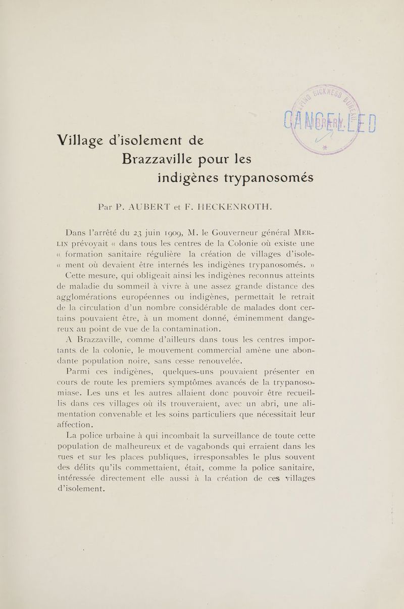 Village d'isolement de Brazzaville pour les indigènes trypanosomés Par P. AUBERT et F. HECKENRO'TFY. Dans l’arrêté du 23 juin 1909, M. le Gouverneur général MER- LIN prévoyait « dans tous les centres de la Colonie où existe une « formation sanitaire régulière la création de villages d’isole- « ment où devaient être internés les indigènes trypanosomés. » Cette mesure, qui obligeait ainsi les indigènes reconnus atteints de maladie du sommeil à vivre à une assez grande distance des agglomérations européennes ou indigènes, permettait le retrait de la circulation d’un nombre considérable de malades dont cer- tains pouvaient être, à un moment donné, éminemment dange- reux au point de vue de la contamination. À Brazzaville, comme d’ailleurs dans tous les centres impor- tants. de la colonie, le mouvement commercial amène une abon- dante population noire, sans cesse renouvelée. Parmi ces indigènes, quelques-uns pouvaient présenter en cours de route les premiers symptômes avancés de la trypanoso- miase. Les uns et les autres allaient donc pouvoir être recueil- lis dans ces villages où ils trouveraient, avec un abri, une ali- mentation convenable et les soins particuliers que nécessitait leur affection. population de malheureux et de vagabonds qui erraient dans les rues et sur les places publiques, irresponsables le plus souvent des délits qu’ils commettaient, était, comme la police sanitaire, intéressée directement elle aussi à la création de ces villages d'isolement. £ as mea À eu, coerrrea