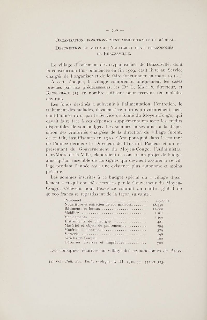 ORGANISATION, FONCTIONNEMENT ADMINISTRATIF ET MÉDICAL. DESCRIPTION DU VILLAGE D’ISOLEMENT DES TRYPANOSOMÉS DE BRAZZAVILLE. Le village d'isolement des trypanosomés de Brazzaville, dont la construction füt commencée en fin 1909, était livré au Service chargé de l’organiser et de le faire fonctionner en mars 1910. A cette époque, le village comprenait uniquement les cases prévues par nos prédécesseurs, les D'° G. MARTIN, directeur, et RINGENBACH (1), en nombre suffisant pour recevoir 120 malades environ. Les fonds destinés à subvenir à l’alimentation, l’entretien, le traitement des malades, devaient être fournis provisoirement, pen- dant l’année 1910, par le Service de Santé du Moyen-Congo, qui devait faire face à ces dépenses supplémentaires avec les crédits disponibles de son budget. Les sommes mises ainsi à la dispo- sition des Autorités chargées de la direction du village furent, de ce fait, insuffisantes en 1910. C’est pourquoi dans le courant enllannéerdenierclenDiréceumdenltnStiEUReES eue tinRrEe présentant du Gouvernement du Movyen-Congo, l’Administra teur-Maire de la Ville, élaboraient de concert un projet de budget ainsi qu'un ensemble de consignes qui devaient assurer à ce vil. lage pendant l’année 1911 une existence plus autonome et moins précaire. Les sommes inscrites à ce budget spécial du « village d’iso: lement » et qui ont été accordées par le Gouverneur du Moyen- Congo, s'élèvent pour l’exercice courant au chiffre global de 40.000 francs se répartissant de la façon suivante: PéTSONNC IR ER RE LE RE Rene RS 4.500 fr. Nourrtureetientétientdenoommalades etre 18.350 BAtIMENTESENO AURA PETER OT EP TC ee 11.000 MOBILE RTE LOL PER CE CR CE 1.161 NTÉCLCA MEN SR ET CCC TRE 1.400 FoStEUMENt ElÉNCRIEUESICRPPPRPEET ES CEE LE 421 NAtérmelRetSobiets défpansements 7... 294 NTAtÉMOlRUSIDR2EMACIE PRE ER PERRET EEE 379 VÉLO TIC MR En nee Dee eee ne Aie je 198 ATOS IRD UE AU RE E ER T CC E CCE 100 DépensesAdiverses Let imprévues PRE lt +00 Les consignes relatives au village des trypanosomés de Braz- (HANVOMmMEUTSSCTParn. exotique, LALLISrOT0 bp 72e 373.