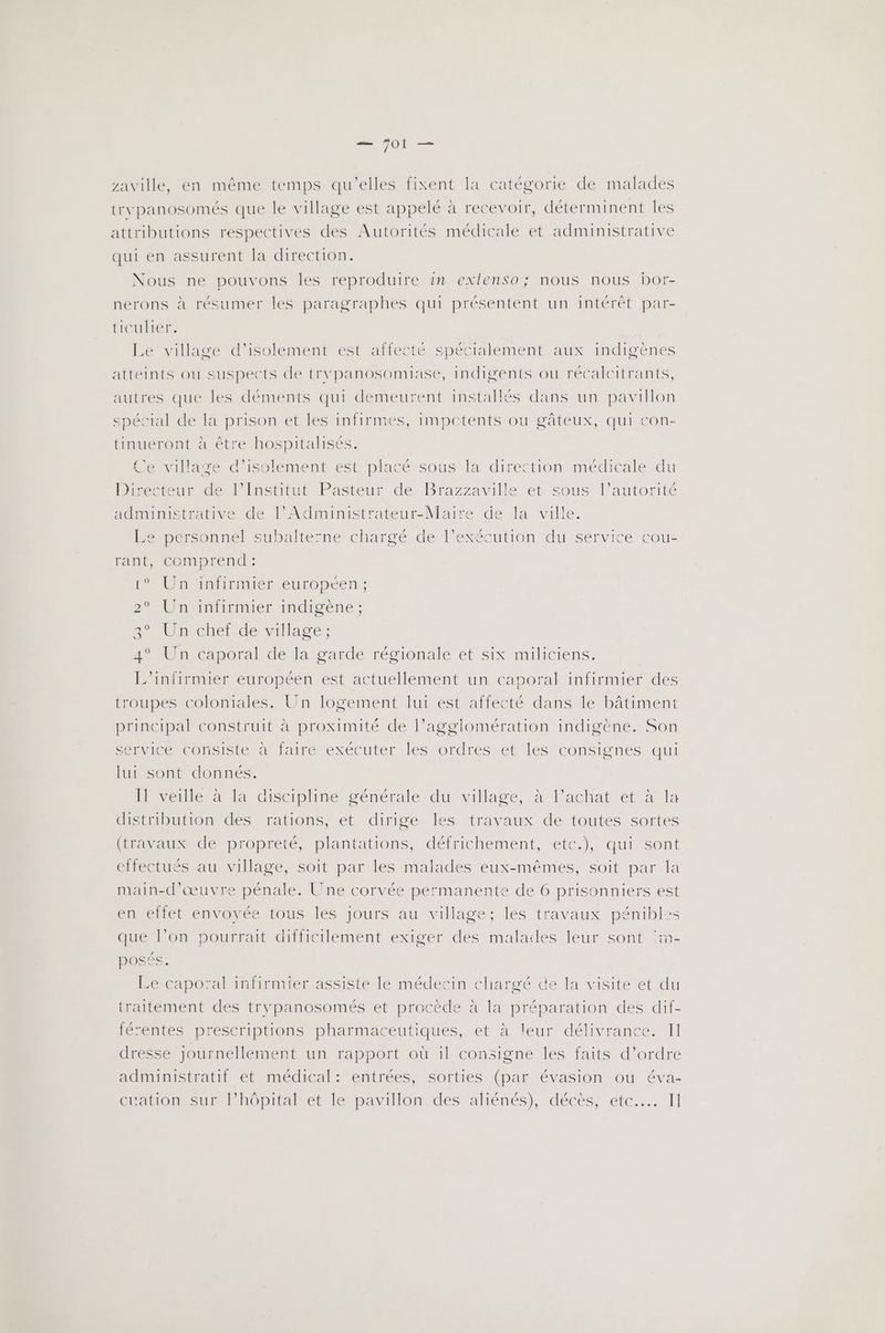 zaville, en même temps qu'elles fixent la catégorie de malades trypanosomés que le village est appelé à recevoir, déterminent les attributions respectives des Autorités médicale et administrative qui en assurent la direction. Nous ne pouvons les reproduire in extenso; nous nous bor- nerons à résumer les paragraphes qui présentent un intérêt par- ticulier. Le village d'isolement est affecté spécialement aux indigènes atteints ou suspects de trypanosomiase, indigents ou récalcitrants, autres que les déments qui demeurent installés dans un pavillon spécial de la prison et les infirmes, impctents ou gâteux, qui con- tinueront à être hospitalisés. Ce village d'isolement est placé sous la direction médicale du Directeur de l’Institut Pasteur de Brazzaville et sous l’autorité administrative de l’Administrateur-Maire de la ville. Le personnel subalte’ne chargé de l’exécution du service cou- rant, comprend : Mol uiniiEmIen europeen ; 2 Un iniirimer indigène, SU chelt de village: 4° Un caporal de [a garde régionale et six miliciens. L’infirmier européen est actuellement un caporal infirmier des troupes coloniales. Un logement lui est affecté dans le bâtiment principal construit à proximité de l’agglomération indigène. Son service consiste antaire exécuter lesordres etles-consignes, qui lui sont donnés. [1 veille à {a discipline générale du village, à l’achat et à fa distribution des rations, et dirige les travaux de toutes sortes (travaux de propreté, plantations, défrichement, etc.), qui sont effectués au village, soit par les malades eux-mêmes, soit par la main-d'œuvre pénale. Une corvée permanente de 6 prisonniers est en effet envoyée tous les Jours au village; les travaux pénibl:s que l’on pourrait difficilement exiger des malaces leur sont :m- posés. Le capoïal infirmier assiste le médecin chargé de la visite et du traitement des trypanosomés et procède à la préparation des dif- férentes prescriptions pharmaceutiques, et à leur délivrance. Il dresse journellement un rapport où il consigne les faits d'ordre administratif et médical: entrées, sorties (par évasion ou éva- ératon sur lhôpiralét le pavillon des aliénés), décès, ete... Il