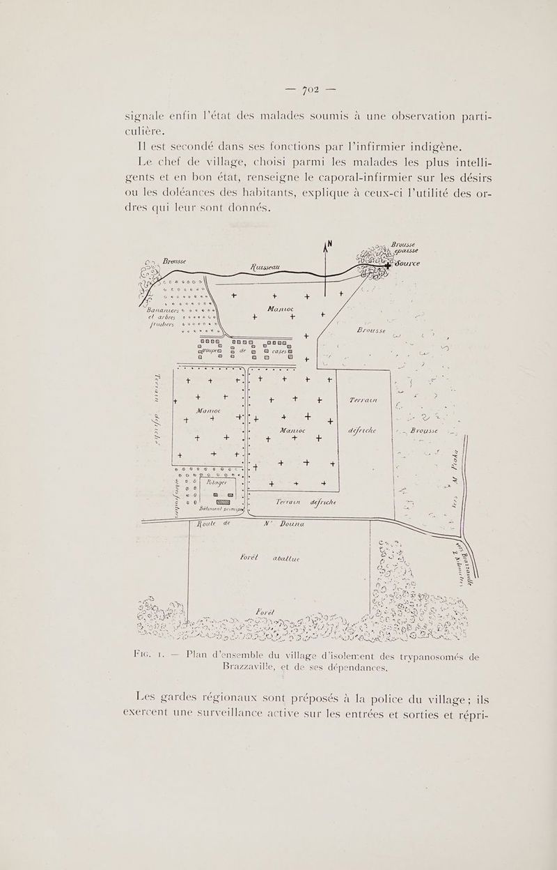 signale enfin l’état des malades soumis à une observation parti- GUIere Il est secondé dans ses fonctions par l’infirmier indigène. Le chef de village, choisi parmi les malades les plus intelli- cents et en bon état, renseigne le caporal-infirmier sur les désirs ou les doléances des habitants, explique à ceux-ci l’utilité des or- dres qui leur sont donnés. AN > Prousse HER SU L fa) L On. Brousse OUACNSS ource : > Panaruers s ss eve | el arbres 959%sS8e8%o0 c frutiers £60c6808e 0 + o 2% &amp; € &amp; c ? D sin ? jauve, e a a? a Ee) aauee a de a Fret C2 a ea] de < = es 4 née F< CNE. = à | ROUE mois, LEE ii OR D le à a Lu 2 > S + VE . Ter. à errant u à 1e - ; Martioc AT . TR Se RTE | Érbe ES . à À défriche PRIT CEE : s F $ + Êt +. + LENS GER PUS SrY 27 2 5 Foro S $ A SE. À BD D 90e -GrONvLe d € Eonc ne er ou = S Æ RS QE e $ ; À 66 Terrarun defriche PS) ei D DAC à G N' Dounra >. ta SAN O lorél aballue RUE CU 7 GES bin y Jar Don 9e: For o 9400 RE orel FAURE Are GAL DR RE …. MONT I TO Pa | Ee ANT DRESNNEET ones à ER TE NE NES 3 2e J'ASES NENUE + ME KR EEE) JT 1-6 3 ae ) PE LR CRUE ete (720 1 SCT ME 19,4 te 7 LNEy Sie Ut \ $ Ke RS NO one DA ET ina E y 2 ie def AA Re . ADR A OT Ne no D cp RACE . o DER Re 7 4 - ), *Q T4 ET C : 247 à Le F1G. 1. — Plan d'ensemble du village d'isolement des ti vpanosomés de Brazzaville, et de ses dépendances. Les gardes régionaux sont préposés à Ja police du village ; ils exercent une surveillance active sur les entrées et sorties et répri-