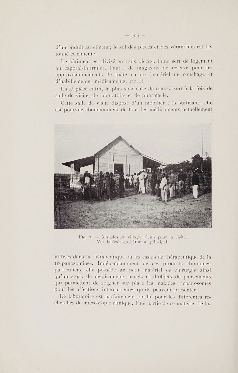 — 700 — d'un enduit au ciment; le sol des pièces et des vérandahs est bé- tonné et cimenté. Le bâtiment est divisé en trois pièces ; l’une sert de logement aumCaporal-intirmier, autre de mapasins dé réserve pouruies approvisionnements de toute nature (matériel de couchage et d'habillements, médicaments, etc...) La 3° pièce enfin, la plus spacieuse de toutes, sert à la fois de salle de visite, de laboratoire et de pharmacie. Cette salle de visite dispose d’un mobilier très suffisant; elle est pourvue abondamment de tous les médicaments actuellement utilisés dans la thérapeutique ou les essais de thérapeutique de la trypanosomiase. Indépendammient de ces produits chimiques particuliers, -elle possède un petit matériel de chirurgie ainsi qu'un stock de médicaments usuels et d'objets de pansements qui permettent de soigner sur place les malades trypanosomés pour les affections intercurrentes qu'ils peuvent présenter. Le laboratoire est parfaitement outillé pour les différentes re- cherches de microscopie chinique. Une partie de ce matériel de la-