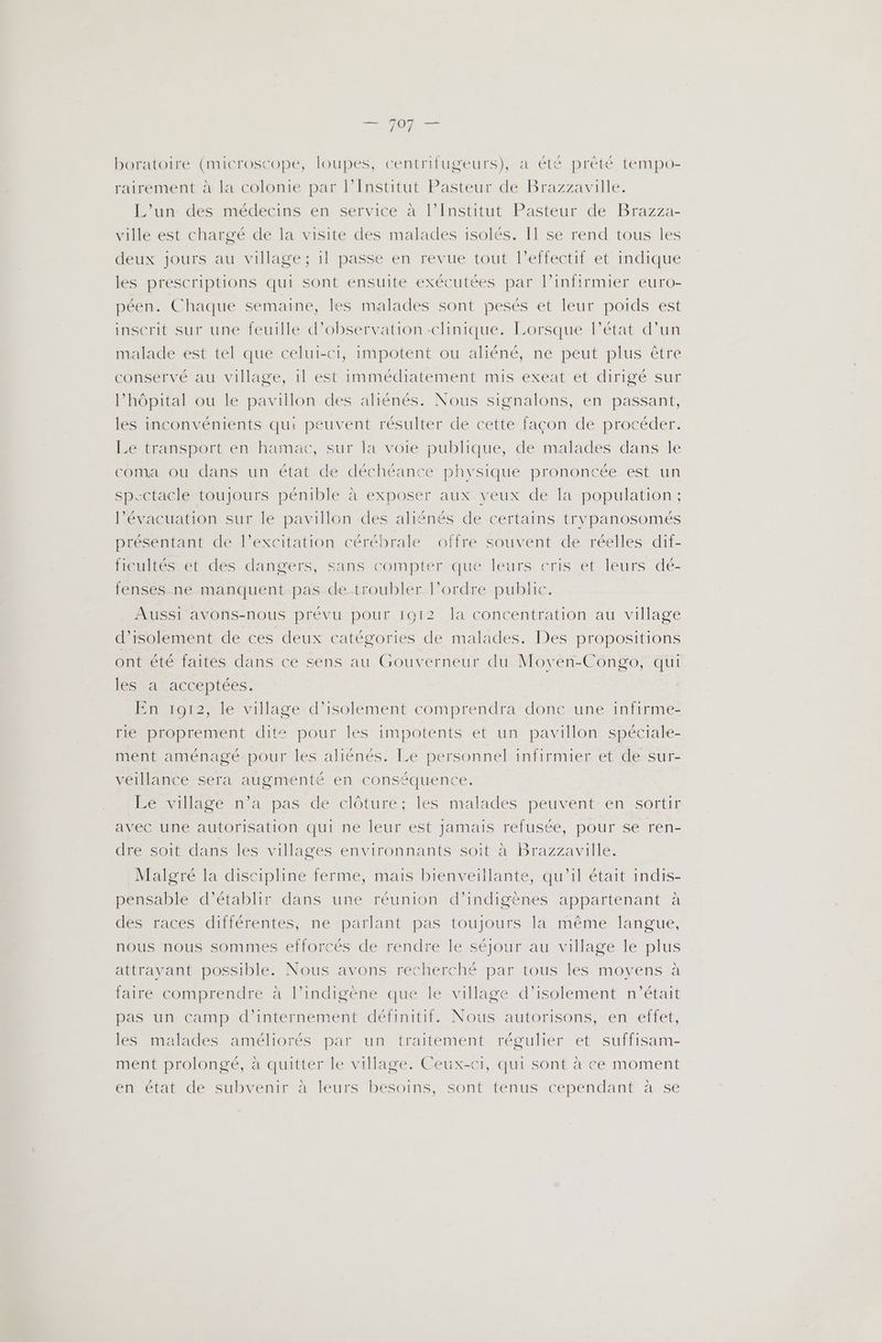 boratoire (microscope, loupes, centrifugeurs), a été prêté tempo- rairement à la colonie par l’Institut Pasteur de Brazzaville. L'un des médecins en service à l’Institut Pasteur de Brazza- ville est chargé de la visite des malades isolés. I1 se rend tous les deux jours au village ; il passe en revue tout l'effectif et indique les prescriptions qui sont ensuite exécutées par l’infirmier euro- péen. Chaque semaine, les malades sont pesés et leur poids est inscrit sur une feuille d'observation -clinique. Lorsque l’état d’un malade est tel que celui-ci, impotent ou aliéné, ne peut plus être conservé au village, il est immédiatement mis exeat et dirigé sur l'hôpital ou le pavillon des aliénés. Nous signalons, en passant, les inconvénients qui peuvent résulter de cette façon de procéder. Le transport en hamac, sur la voie publique, de malades dans Île coma ou dans un état de déchéance physique prononcée est un spectacle toujours pénible à exposer aux. yeux de la population ; l'évacuation sur le pavillon des aliénés de certains trypanosomés présentant de l’excitation cérébrale offre souvent de réelles dif- ficultés et des dangers, sans compter que leurs cris et leurs dé- fenses ne manquent pas de troubler l’ordre public. Aussi avons-nous prévu pour 1912 la concentration au village d'isolement de ces deux catégories de malades. Des propositions ont été faités dans ce sens au Gouverneur du Movén-Congo, qui les a acceptées. En 1912, le village d’isolement comprendra donc une infirme- rie proprement dite pour les impotents et un pavillon spéciale- ment aménagé. pour les aliénés. Le personnel infirmier et de sur- véillance sera augmenté en conséquence. Le village n’a pas de clôture; les malades peuvent en sortir avec une autorisation qui ne leur est jamais refusée, pour se ren- dre soit dans Îles villages environnants soit à Brazzaville. Malgré la discipline ferme, mais bienveillante, qu'il était indis- pensable d'établir dans une réunion d’indigènes appartenant à des races différentes, ne parlant pas toujours la même langue, nous nous sommes efforcés de rendre le séjour au village le plus attrayant possible. Nous avons recherché par tous les moyens à faire comprendre à l’indigène que le village d’isolement n'était pas un camp d'’internement définitif. Nous autorisons, en effet, les malades améliorés par un traitement régulier et suffisam- ment prolongé, à quitter le village. Ceux-ci, qui sont à ce moment en état de subvenir à leurs besoins, sont tenus cependant à se