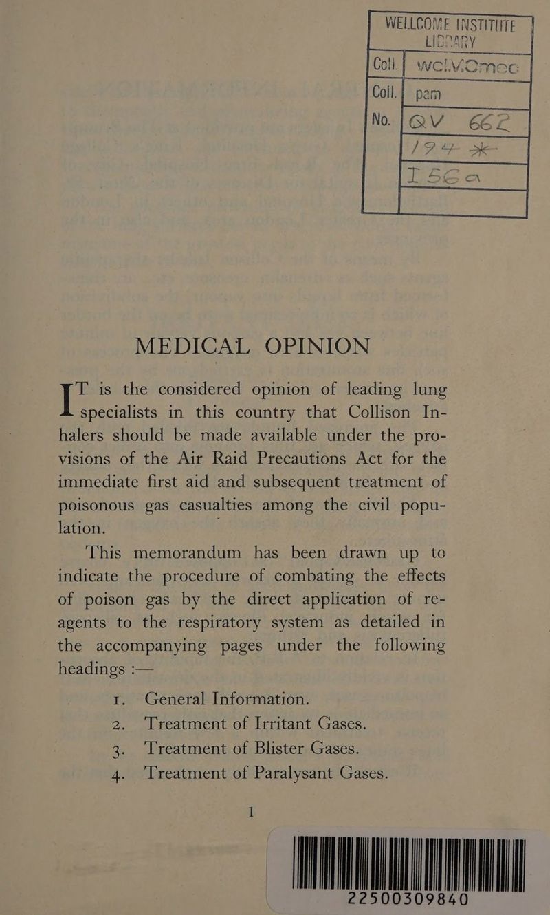 NSTITUTE WELLCOME | LIDPA oY Se eS y is * | WOMOmec | —<—— MEDICAL OPINION T is the considered opinion of leading lung specialists in this country that Collison In- halers should be made available under the pro- visions of the Air Raid Precautions Act for the immediate first aid and subsequent treatment of poisonous gas casualties among the civil popu- lation. This memorandum has been drawn up to indicate the procedure of combating the effects of poison gas by the direct application of re- agents to the respiratory system as detailed in the accompanying pages under the following headings :— 1. General Information. 2. Treatment of Irritant Gases. 3. Treatment of Blister Gases. 4. ‘Treatment of Paralysant Gases. ~-ANENMEE