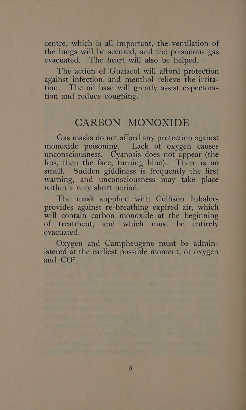 centre, which is all important, the ventilation of the lungs will be secured, and the poisonous gas evacuated. The heart will also be helped. The action of Guaiacol will afford protection against infection, and menthol relieve the irrita- tion. The oil base will greatly assist expectora- tion and reduce coughing. CARBON MONOXIDE Gas masks do not afford any protection against monoxide poisoning. Lack of oxygen causes unconsciousness. Cyanosis does not appear (the lips, then the face, turning blue). There is no smell. Sudden giddiness is frequently the first warning, and unconsciousness may take place within a very short period. The mask supplied with Collison Inhalers provides against re-breathing expired air, which will contain carbon monoxide at the beginning of treatment, and which must be entirely evacuated. Oxygen and Campheugene must be admin- istered at the earliest possible moment, or oxygen and CO’.