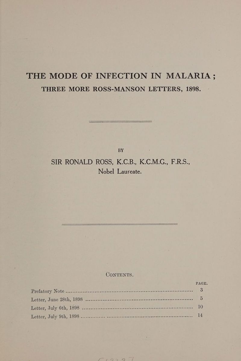 THREE MORE ROSS-MANSON LETTERS, 1898. BY SIR RONALD ROSS, K.C.B., K.C.M.G., F.R.S., Nobel Laureate. CONTENTS. PAGE Prefatory Note .........ccccsecsecsecnscscasccscessensesceseeneesenseraceseenaeeeeceees 3 Letter, June 28th, 1898 ..........cccscscsercscsceecseersceescssscsreceeresscseseaeaees 5 Letter, July 6th, 1898 ...........cseseeseeeeeeeees Meas eens heey eat ace Usslieaota a, 10 Letter, July 9th, 1898 ..........cccee seeeeeeeeeeeeeeeeeeeesesseneseeueeeenenerecesaareeess 14