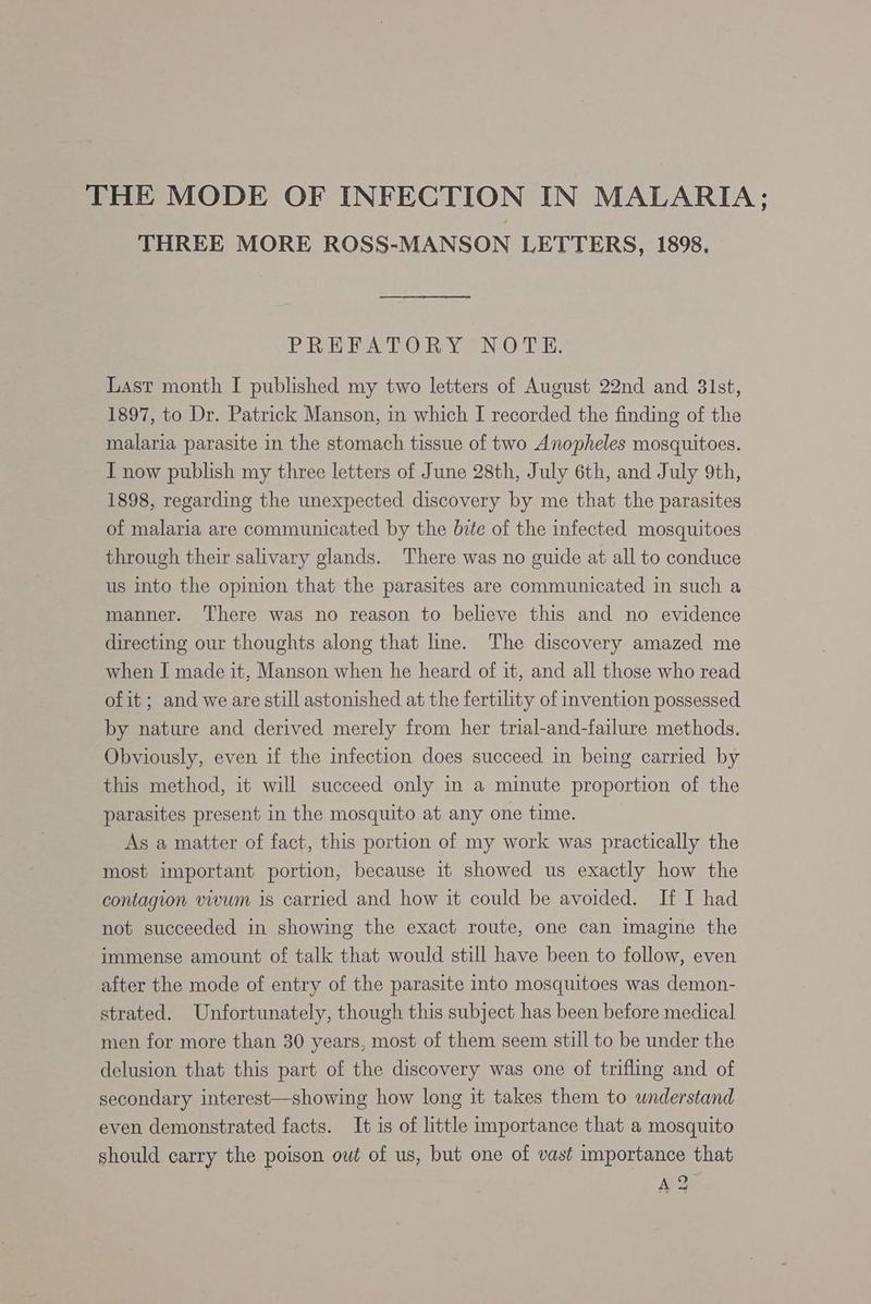 THREE MORE ROSS-MANSON LETTERS, 1898, PREFATORY NOTE. Last month I published my two letters of August 22nd and 31st, 1897, to Dr. Patrick Manson, in which I recorded the finding of the malaria parasite in the stomach tissue of two Anopheles mosquitoes. I now publish my three letters of June 28th, July 6th, and July 9th, 1898, regarding the unexpected discovery by me that the parasites of malaria are communicated by the bite of the infected mosquitoes through their salivary glands. There was no guide at all to conduce us into the opinion that the parasites are communicated in such a manner. ‘There was no reason to believe this and no evidence directing our thoughts along that line. The discovery amazed me when I made it, Manson when he heard of it, and all those who read of it; and we are still astonished at the fertility of invention possessed by nature and derived merely from her trial-and-failure methods. Obviously, even if the infection does succeed in being carried by this method, it will succeed only in a minute proportion of the parasites present in the mosquito at any one time. As a matter of fact, this portion of my work was practically the most important portion, because it showed us exactly how the contagion vivum is carried and how it could be avoided. If I had not succeeded in showing the exact route, one can imagine the immense amount of talk that would still have been to follow, even after the mode of entry of the parasite into mosquitoes was demon- strated. Unfortunately, though this subject has been before medical men for more than 30 years, most of them seem still to be under the delusion that this part of the discovery was one of trifling and of secondary interest—showing how long it takes them to understand even demonstrated facts. It is of little importance that a mosquito should carry the poison oué of us, but one of vast importance that AS