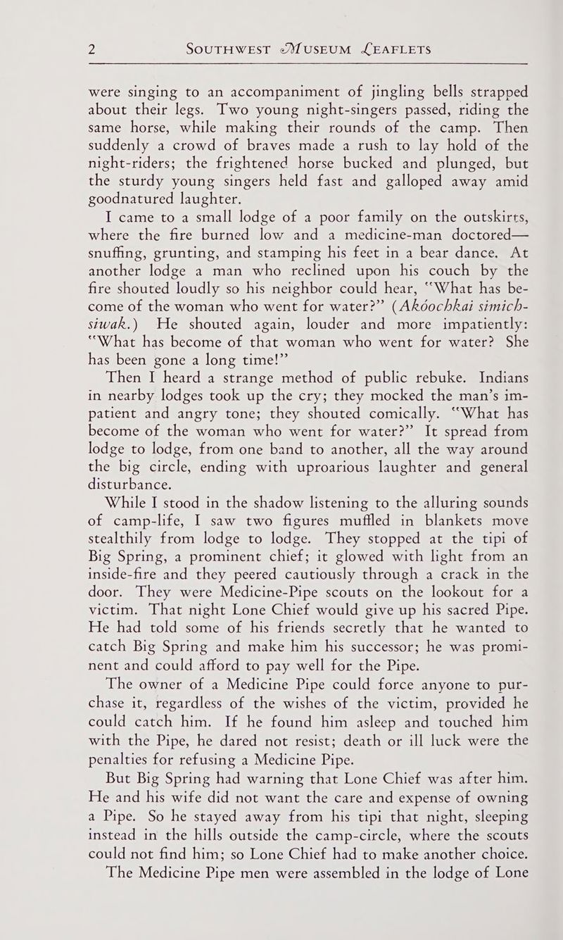 were singing to an accompaniment of jingling bells strapped about their legs. Two young night-singers passed, riding the same horse, while making their rounds of the camp. Then suddenly a crowd of braves made a rush to lay hold of the night-riders; the frightened horse bucked and plunged, but the sturdy young singers held fast and galloped away amid goodnatured laughter. I came to a small lodge of a poor family on the outskirts, where the fire burned low and a medicine-man doctored— snufhing, grunting, and stamping his feet in a bear dance. At another lodge a man who reclined upon his couch by the fire shouted loudly so his neighbor could hear, “What has be- come of the woman who went for water?” (Akéochkai simich- siwak.) He shouted again, louder and more impatiently: “What has become of that woman who went for water? She has been gone a long time!”’ Then I heard a strange method of public rebuke. Indians in nearby lodges took up the cry; they mocked the man’s im- patient and angry tone; they shouted comically. “What has become of the woman who went for water?” It spread from lodge to lodge, from one band to another, all the way around the big circle, ending with uproarious laughter and general disturbance. While I stood in the shadow listening to the alluring sounds of camp-life, I saw two figures muffled in blankets move stealthily from lodge to lodge. They stopped at the tipi of Big Spring, a prominent chief; it glowed with light from an inside-fire and they peered cautiously through a crack in the door. They were Medicine-Pipe scouts on the lookout for a victim. That night Lone Chief would give up his sacred Pipe. He had told some of his friends secretly that he wanted to catch Big Spring and make him his successor; he was promi- nent and could afford to pay well for the Pipe. The owner of a Medicine Pipe could force anyone to pur- chase it, regardless of the wishes of the victim, provided he could catch him. If he found him asleep and touched him with the Pipe, he dared not resist; death or ill luck were the penalties for refusing a Medicine Pipe. But Big Spring had warning that Lone Chief was after him. He and his wife did not want the care and expense of owning a Pipe. So he stayed away from his tipi that night, sleeping instead in the hills outside the camp-circle, where the scouts could not find him; so Lone Chief had to make another choice. The Medicine Pipe men were assembled in the lodge of Lone