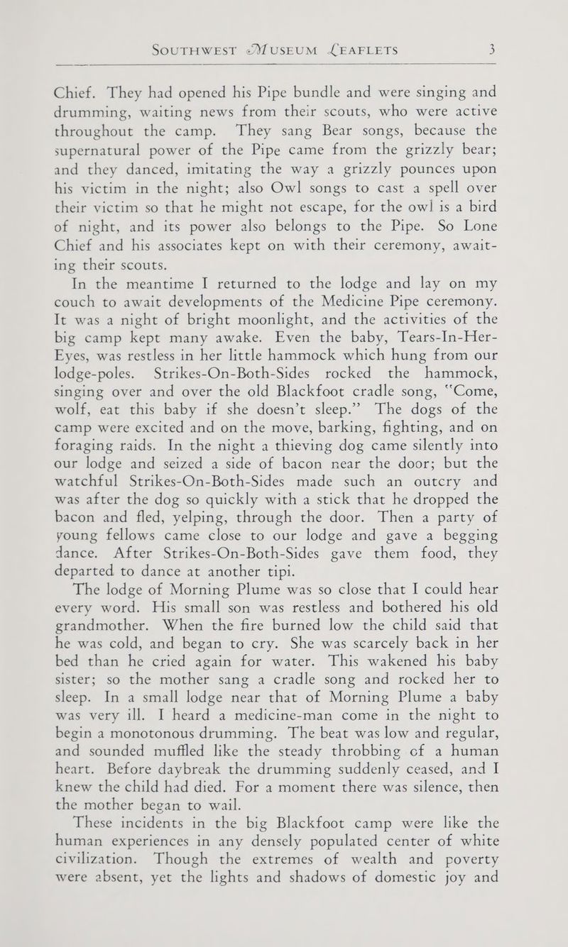 Chief. They had opened his Pipe bundle and were singing and drumming, waiting news from their scouts, who were active throughout the camp. They sang Bear songs, because the supernatural power of the Pipe came from the grizzly bear; and they danced, imitating the way a grizzly pounces upon his victim in the night; also Owl songs to cast a spell over their victim so that he might not escape, for the ow] is a bird of night, and its power also belongs to the Pipe. So Lone Chief and his associates kept on with their ceremony, await- ing their scouts. In the meantime I returned to the lodge and lay on my couch to await developments of the Medicine Pipe ceremony. It was a night of bright moonlight, and the activities of the big camp kept many awake. Even the baby, Tears-In-Her- Eyes, was restless in her little hommock which hung from our lodge-poles. Strikes-On-Both-Sides rocked the hammock, singing over and over the old Blackfoot cradle song, “Come, wolf, eat this baby if she doesn’t sleep.” The dogs of the camp were excited and on the move, barking, fighting, and on foraging raids. In the night a thieving dog came silently into our lodge and seized a side of bacon near the door; but the watchful Strikes-On-Both-Sides made such an outcry and was after the dog so quickly with a stick that he dropped the bacon and fled, yelping, through the door. Then a party of young fellows came close to our lodge and gave a begging dance. After Strikes-On-Both-Sides gave them food, they departed to dance at another tipi. The lodge of Morning Plume was so close that I could hear every word. His small son was restless and bothered his old grandmother. When the fire burned low the child said that he was cold, and began to cry. She was scarcely back in her bed than he cried again for water. This wakened his baby sister; so the mother sang a cradle song and rocked her to sleep. In a small lodge near that of Morning Plume a baby was very ill. I heard a medicine-man come in the night to begin a monotonous drumming. The beat was low and regular, and sounded muffled like the steady throbbing cf a human heart. Before daybreak the drumming suddenly ceased, and I knew the child had died. For a moment there was silence, then the mother began to wail. These incidents in the big Blackfoot camp were like the human experiences in any densely populated center of white civilization. Though the extremes of wealth and poverty were absent, yet the lights and shadows of domestic joy and