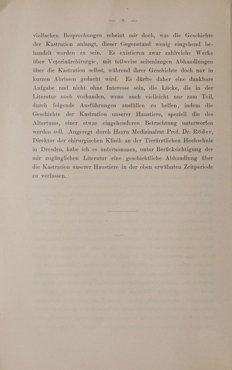 vielfachen Besprechungen scheint mir doch, was die Geschichte der Kastration anlangt, dieser Gegenstand wenig eingehend be- handelt worden zu sein. Es existieren zwar zahlreiche Werke über die Kastration selbst, während ihrer Geschichte doch nur in kurzen Abrissen gedacht wird. Es dürfte daher eine dankbare Aufgabe und nicht ohne Interesse sein, die Lücke, die in der Literatur noch vorhanden, wenn auch vielleicht nur zum Teil, Geschichte der Kastration unserer Haustiere, speziell die des Altertums, einer etwas eingehenderen Betrachtung unterworfen werden soll. Angeregt durch Herrn Medizinalrat Prof. Dr. Röder, Direktor der chirurgischen Klinik an der Tierärztlichen Hochschule in Dresden, habe ich es unternommen, unter Berücksichtigung der mir zugänglichen Literatur eine geschichtliche Abhandlung über die Kastration unserer Haustiere in der oben erwähnten Zeitperiode zu verfassen. u En = Br